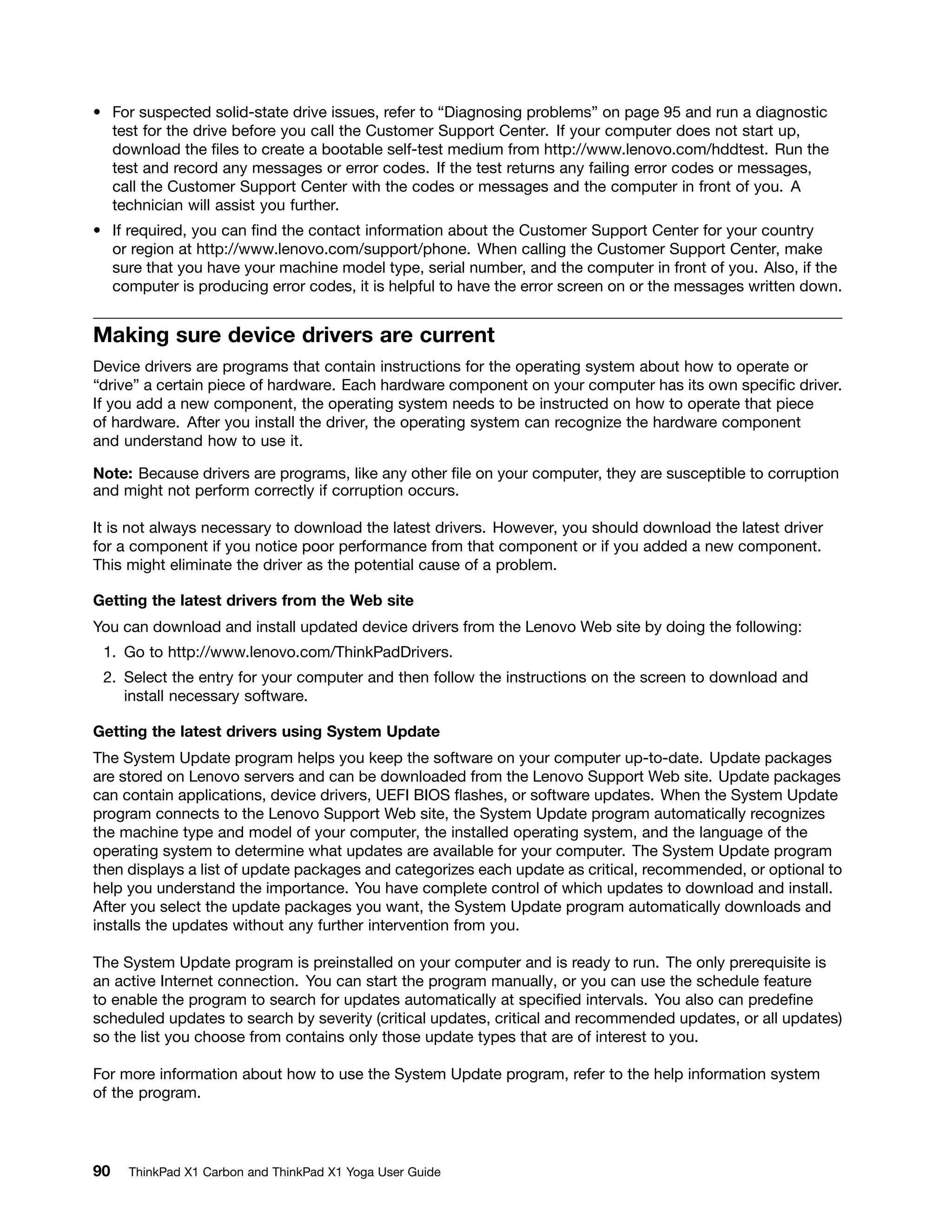• For suspected solid-state drive issues, refer to “Diagnosing problems” on page 95 and run a diagnostic
test for the drive before you call the Customer Support Center. If your computer does not start up,
download the files to create a bootable self-test medium from http://www.lenovo.com/hddtest. Run the
test and record any messages or error codes. If the test returns any failing error codes or messages,
call the Customer Support Center with the codes or messages and the computer in front of you. A
technician will assist you further.
• If required, you can find the contact information about the Customer Support Center for your country
or region at http://www.lenovo.com/support/phone. When calling the Customer Support Center, make
sure that you have your machine model type, serial number, and the computer in front of you. Also, if the
computer is producing error codes, it is helpful to have the error screen on or the messages written down.
Making sure device drivers are current
Device drivers are programs that contain instructions for the operating system about how to operate or
“drive” a certain piece of hardware. Each hardware component on your computer has its own specific driver.
If you add a new component, the operating system needs to be instructed on how to operate that piece
of hardware. After you install the driver, the operating system can recognize the hardware component
and understand how to use it.
Note: Because drivers are programs, like any other file on your computer, they are susceptible to corruption
and might not perform correctly if corruption occurs.
It is not always necessary to download the latest drivers. However, you should download the latest driver
for a component if you notice poor performance from that component or if you added a new component.
This might eliminate the driver as the potential cause of a problem.
Getting the latest drivers from the Web site
You can download and install updated device drivers from the Lenovo Web site by doing the following:
1. Go to http://www.lenovo.com/ThinkPadDrivers.
2. Select the entry for your computer and then follow the instructions on the screen to download and
install necessary software.
Getting the latest drivers using System Update
The System Update program helps you keep the software on your computer up-to-date. Update packages
are stored on Lenovo servers and can be downloaded from the Lenovo Support Web site. Update packages
can contain applications, device drivers, UEFI BIOS flashes, or software updates. When the System Update
program connects to the Lenovo Support Web site, the System Update program automatically recognizes
the machine type and model of your computer, the installed operating system, and the language of the
operating system to determine what updates are available for your computer. The System Update program
then displays a list of update packages and categorizes each update as critical, recommended, or optional to
help you understand the importance. You have complete control of which updates to download and install.
After you select the update packages you want, the System Update program automatically downloads and
installs the updates without any further intervention from you.
The System Update program is preinstalled on your computer and is ready to run. The only prerequisite is
an active Internet connection. You can start the program manually, or you can use the schedule feature
to enable the program to search for updates automatically at specified intervals. You also can predefine
scheduled updates to search by severity (critical updates, critical and recommended updates, or all updates)
so the list you choose from contains only those update types that are of interest to you.
For more information about how to use the System Update program, refer to the help information system
of the program.
90 ThinkPad X1 Carbon and ThinkPad X1 Yoga User Guide
 
