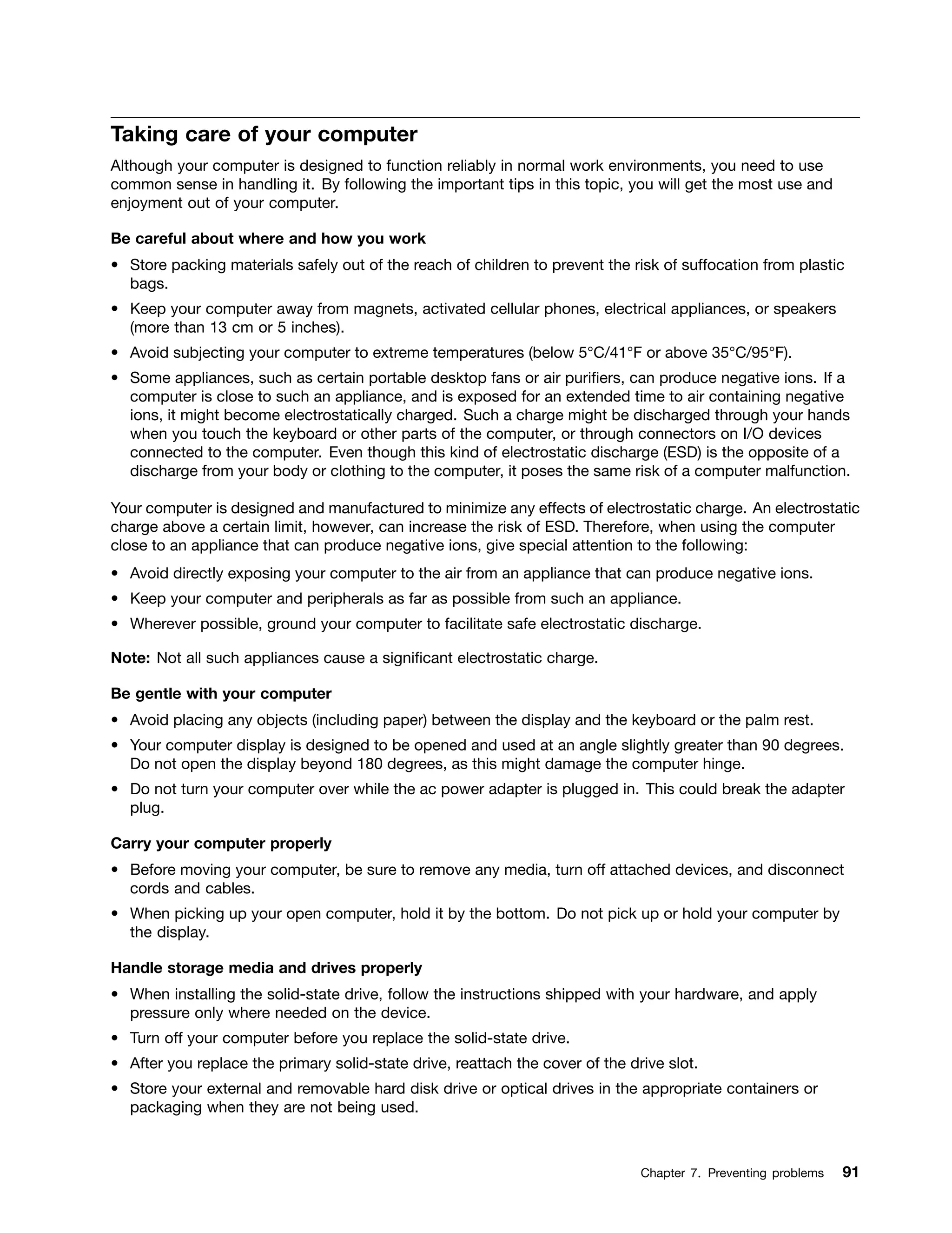 Taking care of your computer
Although your computer is designed to function reliably in normal work environments, you need to use
common sense in handling it. By following the important tips in this topic, you will get the most use and
enjoyment out of your computer.
Be careful about where and how you work
• Store packing materials safely out of the reach of children to prevent the risk of suffocation from plastic
bags.
• Keep your computer away from magnets, activated cellular phones, electrical appliances, or speakers
(more than 13 cm or 5 inches).
• Avoid subjecting your computer to extreme temperatures (below 5°C/41°F or above 35°C/95°F).
• Some appliances, such as certain portable desktop fans or air purifiers, can produce negative ions. If a
computer is close to such an appliance, and is exposed for an extended time to air containing negative
ions, it might become electrostatically charged. Such a charge might be discharged through your hands
when you touch the keyboard or other parts of the computer, or through connectors on I/O devices
connected to the computer. Even though this kind of electrostatic discharge (ESD) is the opposite of a
discharge from your body or clothing to the computer, it poses the same risk of a computer malfunction.
Your computer is designed and manufactured to minimize any effects of electrostatic charge. An electrostatic
charge above a certain limit, however, can increase the risk of ESD. Therefore, when using the computer
close to an appliance that can produce negative ions, give special attention to the following:
• Avoid directly exposing your computer to the air from an appliance that can produce negative ions.
• Keep your computer and peripherals as far as possible from such an appliance.
• Wherever possible, ground your computer to facilitate safe electrostatic discharge.
Note: Not all such appliances cause a significant electrostatic charge.
Be gentle with your computer
• Avoid placing any objects (including paper) between the display and the keyboard or the palm rest.
• Your computer display is designed to be opened and used at an angle slightly greater than 90 degrees.
Do not open the display beyond 180 degrees, as this might damage the computer hinge.
• Do not turn your computer over while the ac power adapter is plugged in. This could break the adapter
plug.
Carry your computer properly
• Before moving your computer, be sure to remove any media, turn off attached devices, and disconnect
cords and cables.
• When picking up your open computer, hold it by the bottom. Do not pick up or hold your computer by
the display.
Handle storage media and drives properly
• When installing the solid-state drive, follow the instructions shipped with your hardware, and apply
pressure only where needed on the device.
• Turn off your computer before you replace the solid-state drive.
• After you replace the primary solid-state drive, reattach the cover of the drive slot.
• Store your external and removable hard disk drive or optical drives in the appropriate containers or
packaging when they are not being used.
Chapter 7. Preventing problems 91
 