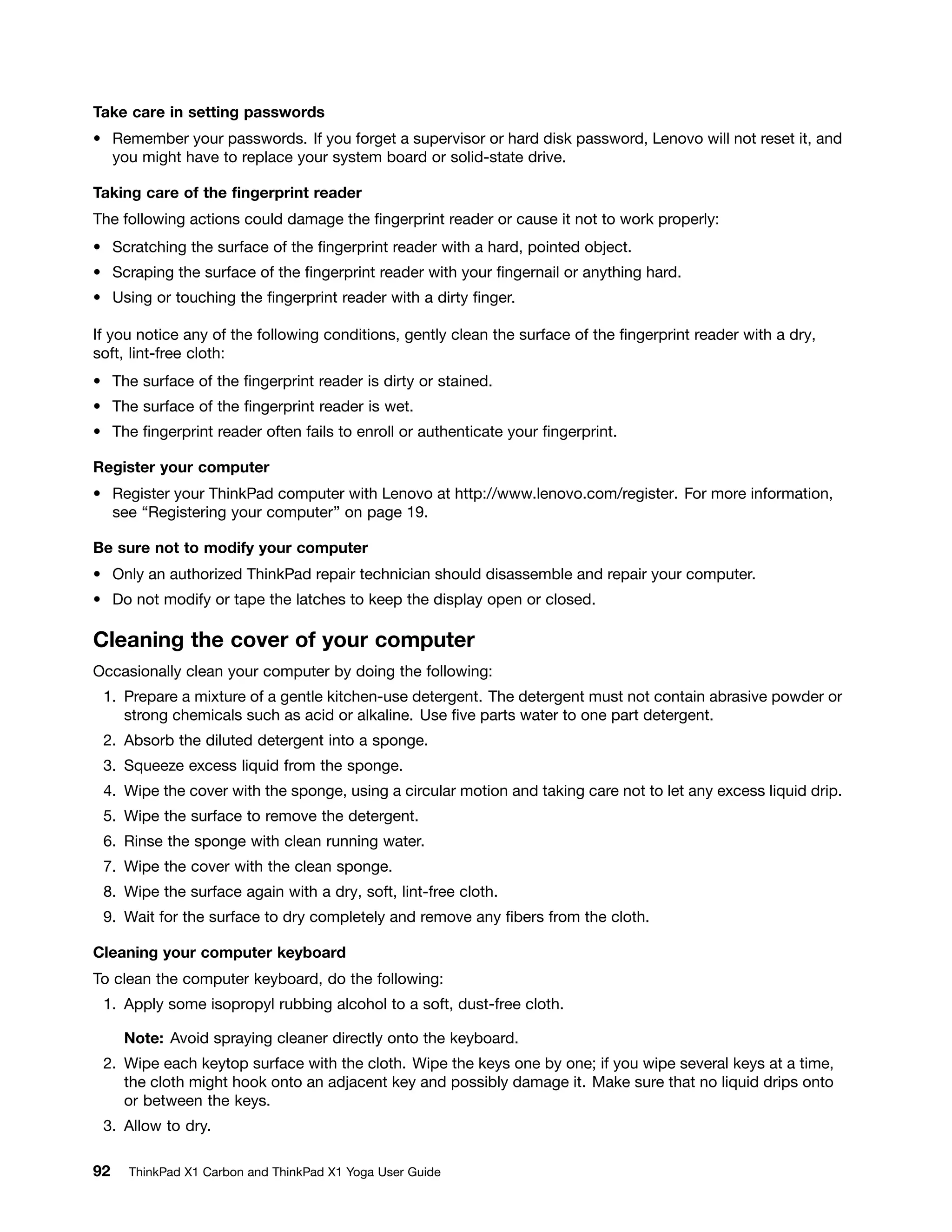 Take care in setting passwords
• Remember your passwords. If you forget a supervisor or hard disk password, Lenovo will not reset it, and
you might have to replace your system board or solid-state drive.
Taking care of the fingerprint reader
The following actions could damage the fingerprint reader or cause it not to work properly:
• Scratching the surface of the fingerprint reader with a hard, pointed object.
• Scraping the surface of the fingerprint reader with your fingernail or anything hard.
• Using or touching the fingerprint reader with a dirty finger.
If you notice any of the following conditions, gently clean the surface of the fingerprint reader with a dry,
soft, lint-free cloth:
• The surface of the fingerprint reader is dirty or stained.
• The surface of the fingerprint reader is wet.
• The fingerprint reader often fails to enroll or authenticate your fingerprint.
Register your computer
• Register your ThinkPad computer with Lenovo at http://www.lenovo.com/register. For more information,
see “Registering your computer” on page 19.
Be sure not to modify your computer
• Only an authorized ThinkPad repair technician should disassemble and repair your computer.
• Do not modify or tape the latches to keep the display open or closed.
Cleaning the cover of your computer
Occasionally clean your computer by doing the following:
1. Prepare a mixture of a gentle kitchen-use detergent. The detergent must not contain abrasive powder or
strong chemicals such as acid or alkaline. Use five parts water to one part detergent.
2. Absorb the diluted detergent into a sponge.
3. Squeeze excess liquid from the sponge.
4. Wipe the cover with the sponge, using a circular motion and taking care not to let any excess liquid drip.
5. Wipe the surface to remove the detergent.
6. Rinse the sponge with clean running water.
7. Wipe the cover with the clean sponge.
8. Wipe the surface again with a dry, soft, lint-free cloth.
9. Wait for the surface to dry completely and remove any fibers from the cloth.
Cleaning your computer keyboard
To clean the computer keyboard, do the following:
1. Apply some isopropyl rubbing alcohol to a soft, dust-free cloth.
Note: Avoid spraying cleaner directly onto the keyboard.
2. Wipe each keytop surface with the cloth. Wipe the keys one by one; if you wipe several keys at a time,
the cloth might hook onto an adjacent key and possibly damage it. Make sure that no liquid drips onto
or between the keys.
3. Allow to dry.
92 ThinkPad X1 Carbon and ThinkPad X1 Yoga User Guide
 
