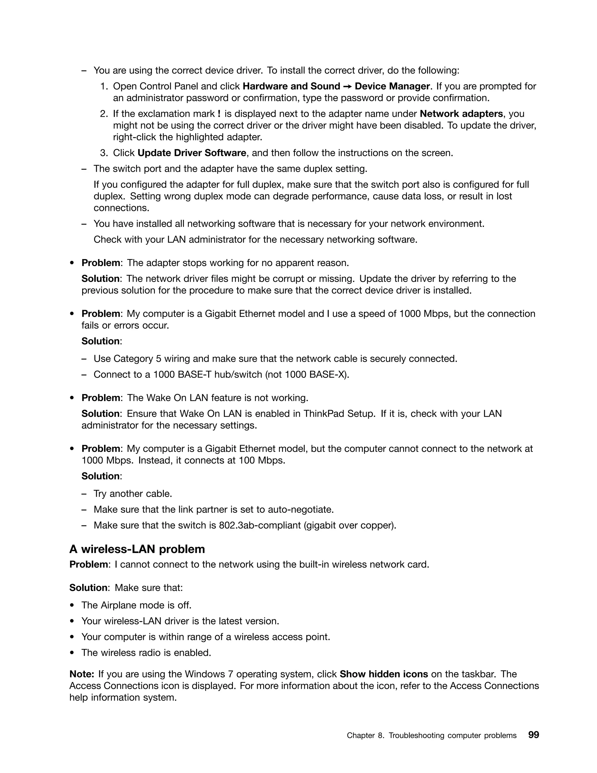 – You are using the correct device driver. To install the correct driver, do the following:
1. Open Control Panel and click Hardware and Sound ➙ Device Manager. If you are prompted for
an administrator password or confirmation, type the password or provide confirmation.
2. If the exclamation mark ! is displayed next to the adapter name under Network adapters, you
might not be using the correct driver or the driver might have been disabled. To update the driver,
right-click the highlighted adapter.
3. Click Update Driver Software, and then follow the instructions on the screen.
– The switch port and the adapter have the same duplex setting.
If you configured the adapter for full duplex, make sure that the switch port also is configured for full
duplex. Setting wrong duplex mode can degrade performance, cause data loss, or result in lost
connections.
– You have installed all networking software that is necessary for your network environment.
Check with your LAN administrator for the necessary networking software.
• Problem: The adapter stops working for no apparent reason.
Solution: The network driver files might be corrupt or missing. Update the driver by referring to the
previous solution for the procedure to make sure that the correct device driver is installed.
• Problem: My computer is a Gigabit Ethernet model and I use a speed of 1000 Mbps, but the connection
fails or errors occur.
Solution:
– Use Category 5 wiring and make sure that the network cable is securely connected.
– Connect to a 1000 BASE-T hub/switch (not 1000 BASE-X).
• Problem: The Wake On LAN feature is not working.
Solution: Ensure that Wake On LAN is enabled in ThinkPad Setup. If it is, check with your LAN
administrator for the necessary settings.
• Problem: My computer is a Gigabit Ethernet model, but the computer cannot connect to the network at
1000 Mbps. Instead, it connects at 100 Mbps.
Solution:
– Try another cable.
– Make sure that the link partner is set to auto-negotiate.
– Make sure that the switch is 802.3ab-compliant (gigabit over copper).
A wireless-LAN problem
Problem: I cannot connect to the network using the built-in wireless network card.
Solution: Make sure that:
• The Airplane mode is off.
• Your wireless-LAN driver is the latest version.
• Your computer is within range of a wireless access point.
• The wireless radio is enabled.
Note: If you are using the Windows 7 operating system, click Show hidden icons on the taskbar. The
Access Connections icon is displayed. For more information about the icon, refer to the Access Connections
help information system.
Chapter 8. Troubleshooting computer problems 99
 
