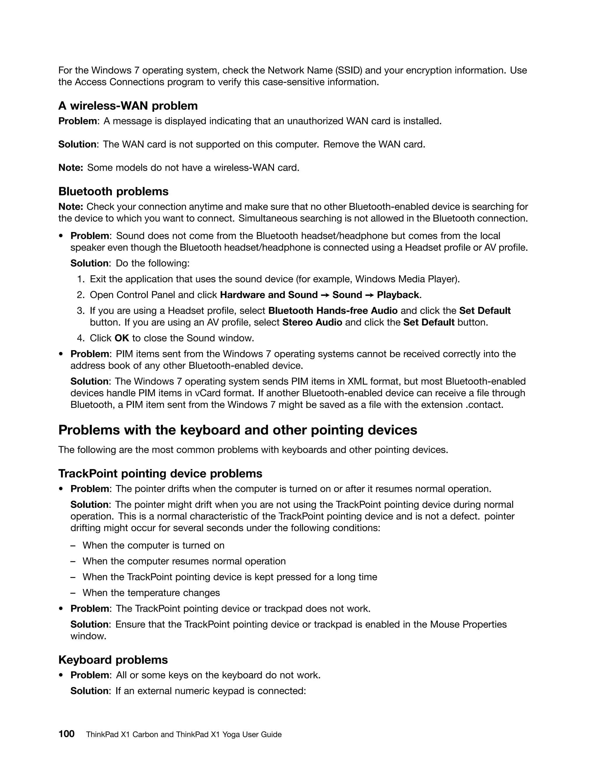 For the Windows 7 operating system, check the Network Name (SSID) and your encryption information. Use
the Access Connections program to verify this case-sensitive information.
A wireless-WAN problem
Problem: A message is displayed indicating that an unauthorized WAN card is installed.
Solution: The WAN card is not supported on this computer. Remove the WAN card.
Note: Some models do not have a wireless-WAN card.
Bluetooth problems
Note: Check your connection anytime and make sure that no other Bluetooth-enabled device is searching for
the device to which you want to connect. Simultaneous searching is not allowed in the Bluetooth connection.
• Problem: Sound does not come from the Bluetooth headset/headphone but comes from the local
speaker even though the Bluetooth headset/headphone is connected using a Headset profile or AV profile.
Solution: Do the following:
1. Exit the application that uses the sound device (for example, Windows Media Player).
2. Open Control Panel and click Hardware and Sound ➙ Sound ➙ Playback.
3. If you are using a Headset profile, select Bluetooth Hands-free Audio and click the Set Default
button. If you are using an AV profile, select Stereo Audio and click the Set Default button.
4. Click OK to close the Sound window.
• Problem: PIM items sent from the Windows 7 operating systems cannot be received correctly into the
address book of any other Bluetooth-enabled device.
Solution: The Windows 7 operating system sends PIM items in XML format, but most Bluetooth-enabled
devices handle PIM items in vCard format. If another Bluetooth-enabled device can receive a file through
Bluetooth, a PIM item sent from the Windows 7 might be saved as a file with the extension .contact.
Problems with the keyboard and other pointing devices
The following are the most common problems with keyboards and other pointing devices.
TrackPoint pointing device problems
• Problem: The pointer drifts when the computer is turned on or after it resumes normal operation.
Solution: The pointer might drift when you are not using the TrackPoint pointing device during normal
operation. This is a normal characteristic of the TrackPoint pointing device and is not a defect. pointer
drifting might occur for several seconds under the following conditions:
– When the computer is turned on
– When the computer resumes normal operation
– When the TrackPoint pointing device is kept pressed for a long time
– When the temperature changes
• Problem: The TrackPoint pointing device or trackpad does not work.
Solution: Ensure that the TrackPoint pointing device or trackpad is enabled in the Mouse Properties
window.
Keyboard problems
• Problem: All or some keys on the keyboard do not work.
Solution: If an external numeric keypad is connected:
100 ThinkPad X1 Carbon and ThinkPad X1 Yoga User Guide
 