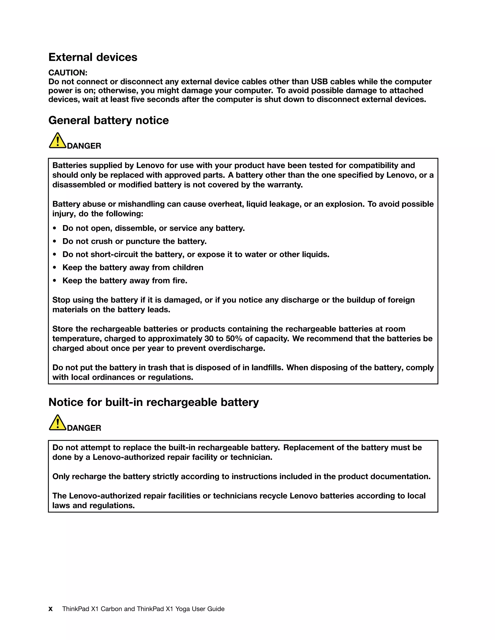 External devices
CAUTION:
Do not connect or disconnect any external device cables other than USB cables while the computer
power is on; otherwise, you might damage your computer. To avoid possible damage to attached
devices, wait at least five seconds after the computer is shut down to disconnect external devices.
General battery notice
DANGER
Batteries supplied by Lenovo for use with your product have been tested for compatibility and
should only be replaced with approved parts. A battery other than the one specified by Lenovo, or a
disassembled or modified battery is not covered by the warranty.
Battery abuse or mishandling can cause overheat, liquid leakage, or an explosion. To avoid possible
injury, do the following:
• Do not open, dissemble, or service any battery.
• Do not crush or puncture the battery.
• Do not short-circuit the battery, or expose it to water or other liquids.
• Keep the battery away from children
• Keep the battery away from fire.
Stop using the battery if it is damaged, or if you notice any discharge or the buildup of foreign
materials on the battery leads.
Store the rechargeable batteries or products containing the rechargeable batteries at room
temperature, charged to approximately 30 to 50% of capacity. We recommend that the batteries be
charged about once per year to prevent overdischarge.
Do not put the battery in trash that is disposed of in landfills. When disposing of the battery, comply
with local ordinances or regulations.
Notice for built-in rechargeable battery
DANGER
Do not attempt to replace the built-in rechargeable battery. Replacement of the battery must be
done by a Lenovo-authorized repair facility or technician.
Only recharge the battery strictly according to instructions included in the product documentation.
The Lenovo-authorized repair facilities or technicians recycle Lenovo batteries according to local
laws and regulations.
x ThinkPad X1 Carbon and ThinkPad X1 Yoga User Guide
 