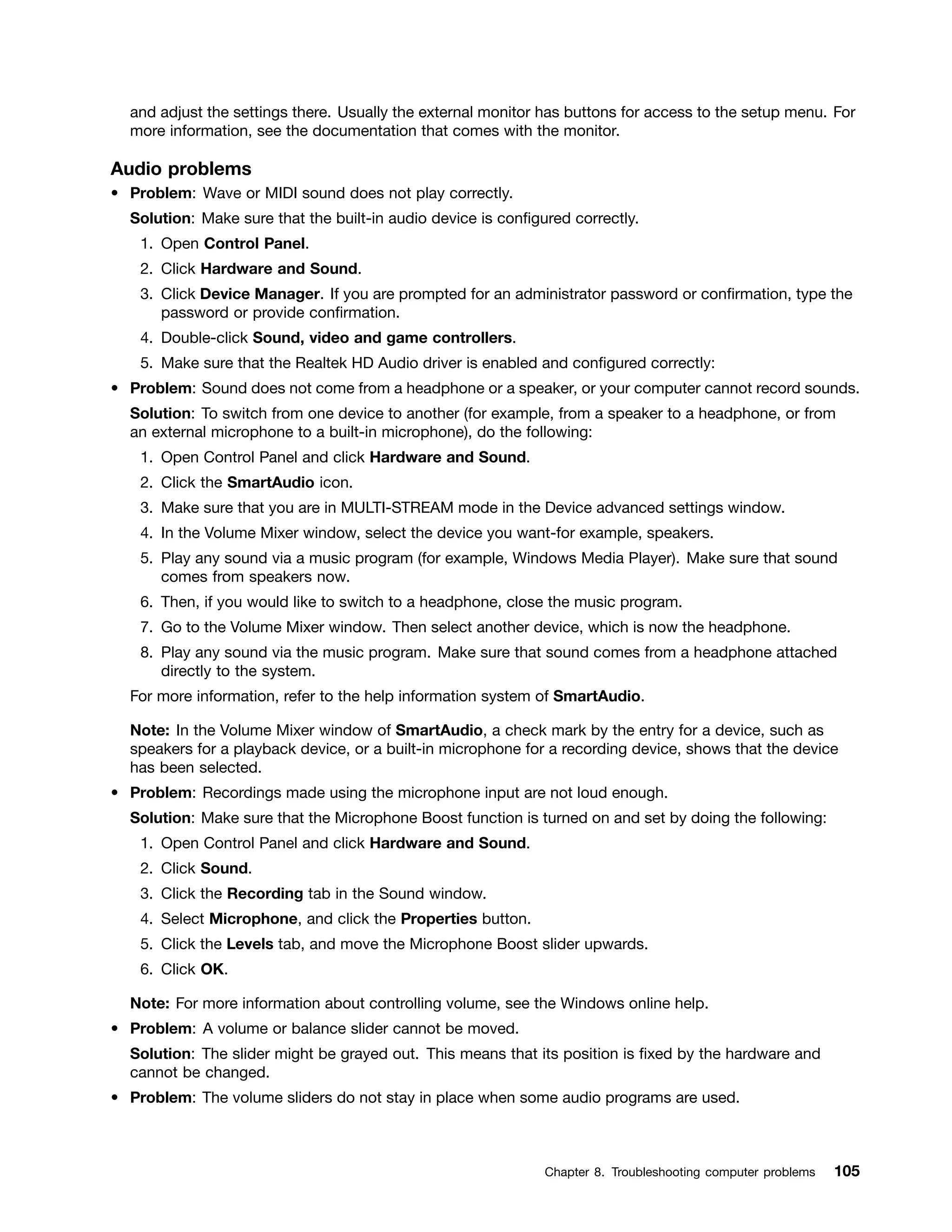 and adjust the settings there. Usually the external monitor has buttons for access to the setup menu. For
more information, see the documentation that comes with the monitor.
Audio problems
• Problem: Wave or MIDI sound does not play correctly.
Solution: Make sure that the built-in audio device is configured correctly.
1. Open Control Panel.
2. Click Hardware and Sound.
3. Click Device Manager. If you are prompted for an administrator password or confirmation, type the
password or provide confirmation.
4. Double-click Sound, video and game controllers.
5. Make sure that the Realtek HD Audio driver is enabled and configured correctly:
• Problem: Sound does not come from a headphone or a speaker, or your computer cannot record sounds.
Solution: To switch from one device to another (for example, from a speaker to a headphone, or from
an external microphone to a built-in microphone), do the following:
1. Open Control Panel and click Hardware and Sound.
2. Click the SmartAudio icon.
3. Make sure that you are in MULTI-STREAM mode in the Device advanced settings window.
4. In the Volume Mixer window, select the device you want-for example, speakers.
5. Play any sound via a music program (for example, Windows Media Player). Make sure that sound
comes from speakers now.
6. Then, if you would like to switch to a headphone, close the music program.
7. Go to the Volume Mixer window. Then select another device, which is now the headphone.
8. Play any sound via the music program. Make sure that sound comes from a headphone attached
directly to the system.
For more information, refer to the help information system of SmartAudio.
Note: In the Volume Mixer window of SmartAudio, a check mark by the entry for a device, such as
speakers for a playback device, or a built-in microphone for a recording device, shows that the device
has been selected.
• Problem: Recordings made using the microphone input are not loud enough.
Solution: Make sure that the Microphone Boost function is turned on and set by doing the following:
1. Open Control Panel and click Hardware and Sound.
2. Click Sound.
3. Click the Recording tab in the Sound window.
4. Select Microphone, and click the Properties button.
5. Click the Levels tab, and move the Microphone Boost slider upwards.
6. Click OK.
Note: For more information about controlling volume, see the Windows online help.
• Problem: A volume or balance slider cannot be moved.
Solution: The slider might be grayed out. This means that its position is fixed by the hardware and
cannot be changed.
• Problem: The volume sliders do not stay in place when some audio programs are used.
Chapter 8. Troubleshooting computer problems 105
 
