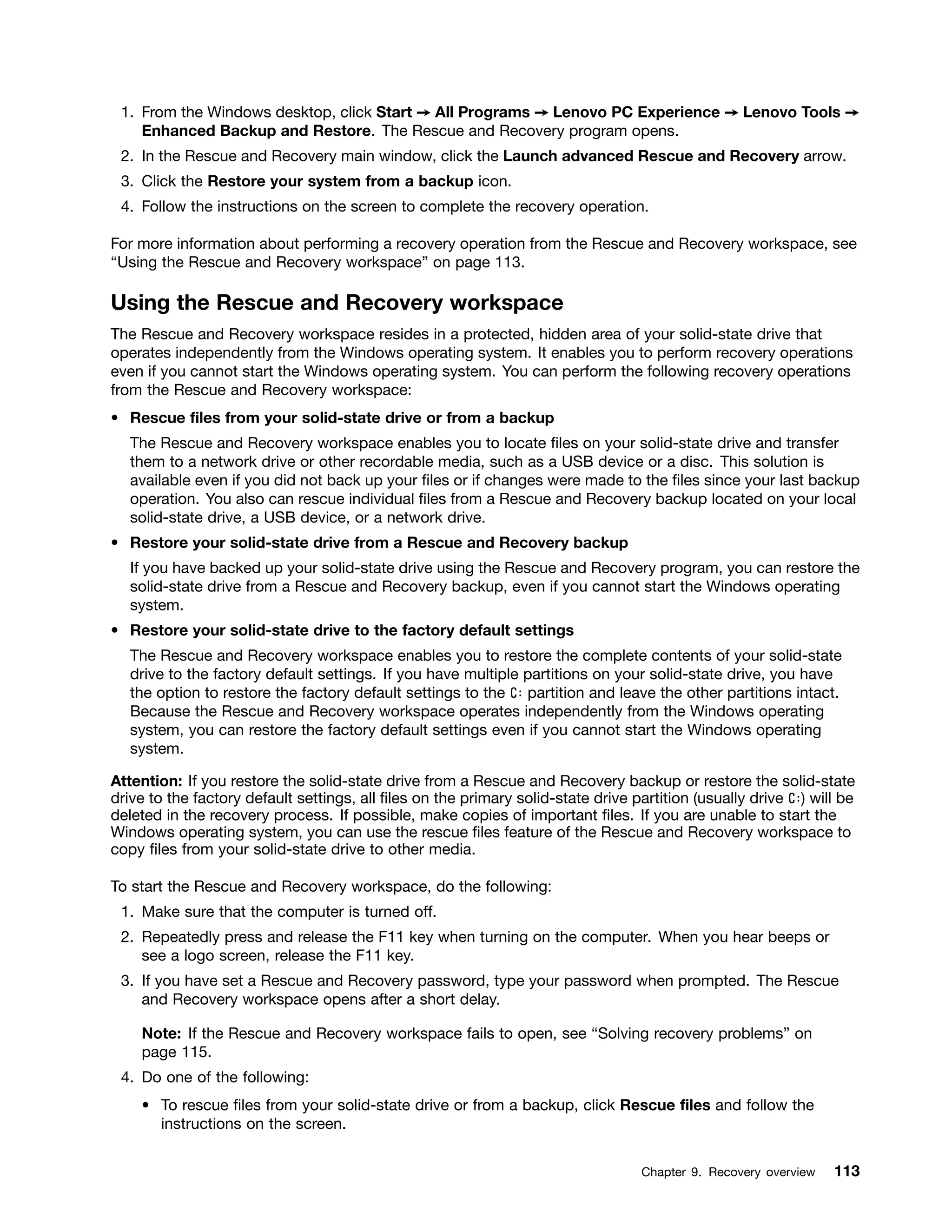 1. From the Windows desktop, click Start ➙ All Programs ➙ Lenovo PC Experience ➙ Lenovo Tools ➙
Enhanced Backup and Restore. The Rescue and Recovery program opens.
2. In the Rescue and Recovery main window, click the Launch advanced Rescue and Recovery arrow.
3. Click the Restore your system from a backup icon.
4. Follow the instructions on the screen to complete the recovery operation.
For more information about performing a recovery operation from the Rescue and Recovery workspace, see
“Using the Rescue and Recovery workspace” on page 113.
Using the Rescue and Recovery workspace
The Rescue and Recovery workspace resides in a protected, hidden area of your solid-state drive that
operates independently from the Windows operating system. It enables you to perform recovery operations
even if you cannot start the Windows operating system. You can perform the following recovery operations
from the Rescue and Recovery workspace:
• Rescue files from your solid-state drive or from a backup
The Rescue and Recovery workspace enables you to locate files on your solid-state drive and transfer
them to a network drive or other recordable media, such as a USB device or a disc. This solution is
available even if you did not back up your files or if changes were made to the files since your last backup
operation. You also can rescue individual files from a Rescue and Recovery backup located on your local
solid-state drive, a USB device, or a network drive.
• Restore your solid-state drive from a Rescue and Recovery backup
If you have backed up your solid-state drive using the Rescue and Recovery program, you can restore the
solid-state drive from a Rescue and Recovery backup, even if you cannot start the Windows operating
system.
• Restore your solid-state drive to the factory default settings
The Rescue and Recovery workspace enables you to restore the complete contents of your solid-state
drive to the factory default settings. If you have multiple partitions on your solid-state drive, you have
the option to restore the factory default settings to the C: partition and leave the other partitions intact.
Because the Rescue and Recovery workspace operates independently from the Windows operating
system, you can restore the factory default settings even if you cannot start the Windows operating
system.
Attention: If you restore the solid-state drive from a Rescue and Recovery backup or restore the solid-state
drive to the factory default settings, all files on the primary solid-state drive partition (usually drive C:) will be
deleted in the recovery process. If possible, make copies of important files. If you are unable to start the
Windows operating system, you can use the rescue files feature of the Rescue and Recovery workspace to
copy files from your solid-state drive to other media.
To start the Rescue and Recovery workspace, do the following:
1. Make sure that the computer is turned off.
2. Repeatedly press and release the F11 key when turning on the computer. When you hear beeps or
see a logo screen, release the F11 key.
3. If you have set a Rescue and Recovery password, type your password when prompted. The Rescue
and Recovery workspace opens after a short delay.
Note: If the Rescue and Recovery workspace fails to open, see “Solving recovery problems” on
page 115.
4. Do one of the following:
• To rescue files from your solid-state drive or from a backup, click Rescue files and follow the
instructions on the screen.
Chapter 9. Recovery overview 113
 