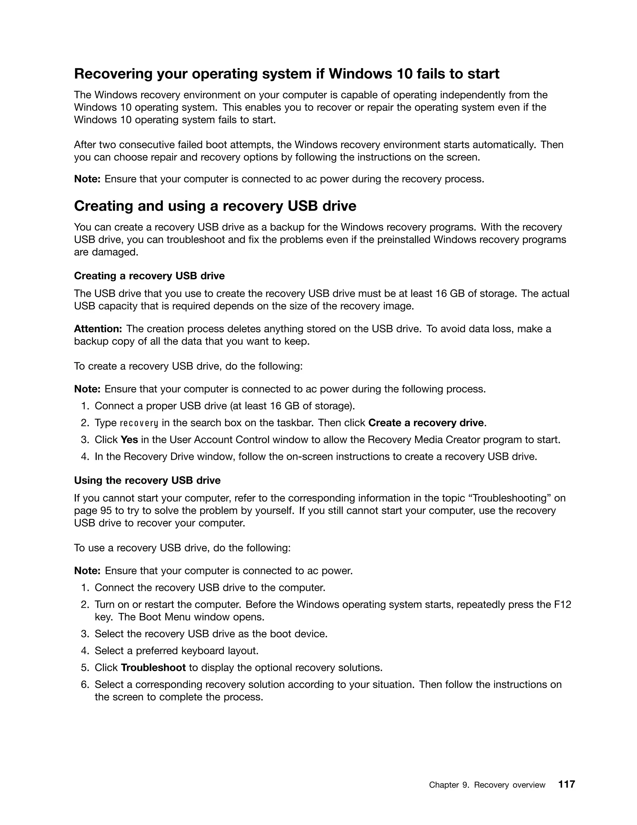 Recovering your operating system if Windows 10 fails to start
The Windows recovery environment on your computer is capable of operating independently from the
Windows 10 operating system. This enables you to recover or repair the operating system even if the
Windows 10 operating system fails to start.
After two consecutive failed boot attempts, the Windows recovery environment starts automatically. Then
you can choose repair and recovery options by following the instructions on the screen.
Note: Ensure that your computer is connected to ac power during the recovery process.
Creating and using a recovery USB drive
You can create a recovery USB drive as a backup for the Windows recovery programs. With the recovery
USB drive, you can troubleshoot and fix the problems even if the preinstalled Windows recovery programs
are damaged.
Creating a recovery USB drive
The USB drive that you use to create the recovery USB drive must be at least 16 GB of storage. The actual
USB capacity that is required depends on the size of the recovery image.
Attention: The creation process deletes anything stored on the USB drive. To avoid data loss, make a
backup copy of all the data that you want to keep.
To create a recovery USB drive, do the following:
Note: Ensure that your computer is connected to ac power during the following process.
1. Connect a proper USB drive (at least 16 GB of storage).
2. Type recovery in the search box on the taskbar. Then click Create a recovery drive.
3. Click Yes in the User Account Control window to allow the Recovery Media Creator program to start.
4. In the Recovery Drive window, follow the on-screen instructions to create a recovery USB drive.
Using the recovery USB drive
If you cannot start your computer, refer to the corresponding information in the topic “Troubleshooting” on
page 95 to try to solve the problem by yourself. If you still cannot start your computer, use the recovery
USB drive to recover your computer.
To use a recovery USB drive, do the following:
Note: Ensure that your computer is connected to ac power.
1. Connect the recovery USB drive to the computer.
2. Turn on or restart the computer. Before the Windows operating system starts, repeatedly press the F12
key. The Boot Menu window opens.
3. Select the recovery USB drive as the boot device.
4. Select a preferred keyboard layout.
5. Click Troubleshoot to display the optional recovery solutions.
6. Select a corresponding recovery solution according to your situation. Then follow the instructions on
the screen to complete the process.
Chapter 9. Recovery overview 117
 