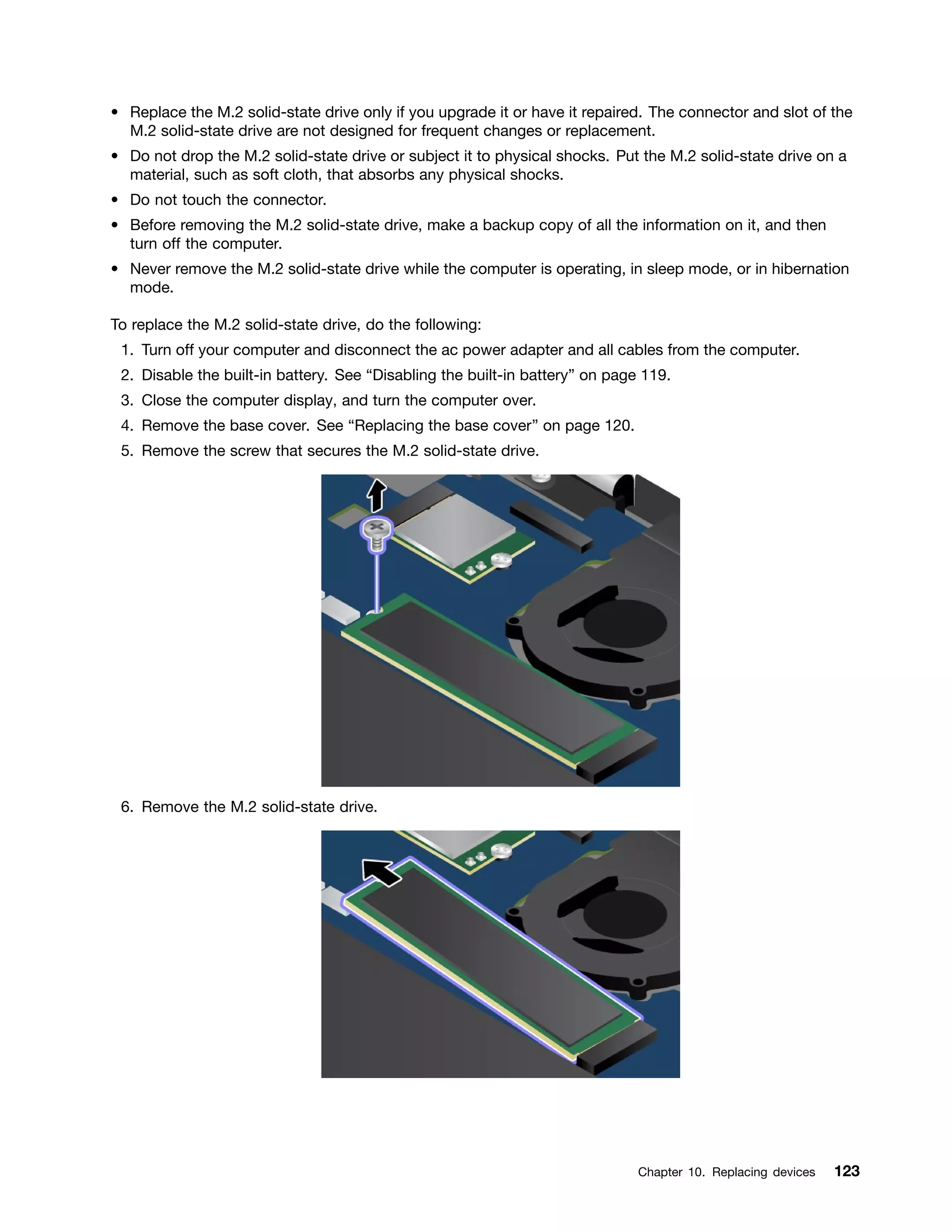 • Replace the M.2 solid-state drive only if you upgrade it or have it repaired. The connector and slot of the
M.2 solid-state drive are not designed for frequent changes or replacement.
• Do not drop the M.2 solid-state drive or subject it to physical shocks. Put the M.2 solid-state drive on a
material, such as soft cloth, that absorbs any physical shocks.
• Do not touch the connector.
• Before removing the M.2 solid-state drive, make a backup copy of all the information on it, and then
turn off the computer.
• Never remove the M.2 solid-state drive while the computer is operating, in sleep mode, or in hibernation
mode.
To replace the M.2 solid-state drive, do the following:
1. Turn off your computer and disconnect the ac power adapter and all cables from the computer.
2. Disable the built-in battery. See “Disabling the built-in battery” on page 119.
3. Close the computer display, and turn the computer over.
4. Remove the base cover. See “Replacing the base cover” on page 120.
5. Remove the screw that secures the M.2 solid-state drive.
6. Remove the M.2 solid-state drive.
Chapter 10. Replacing devices 123
 