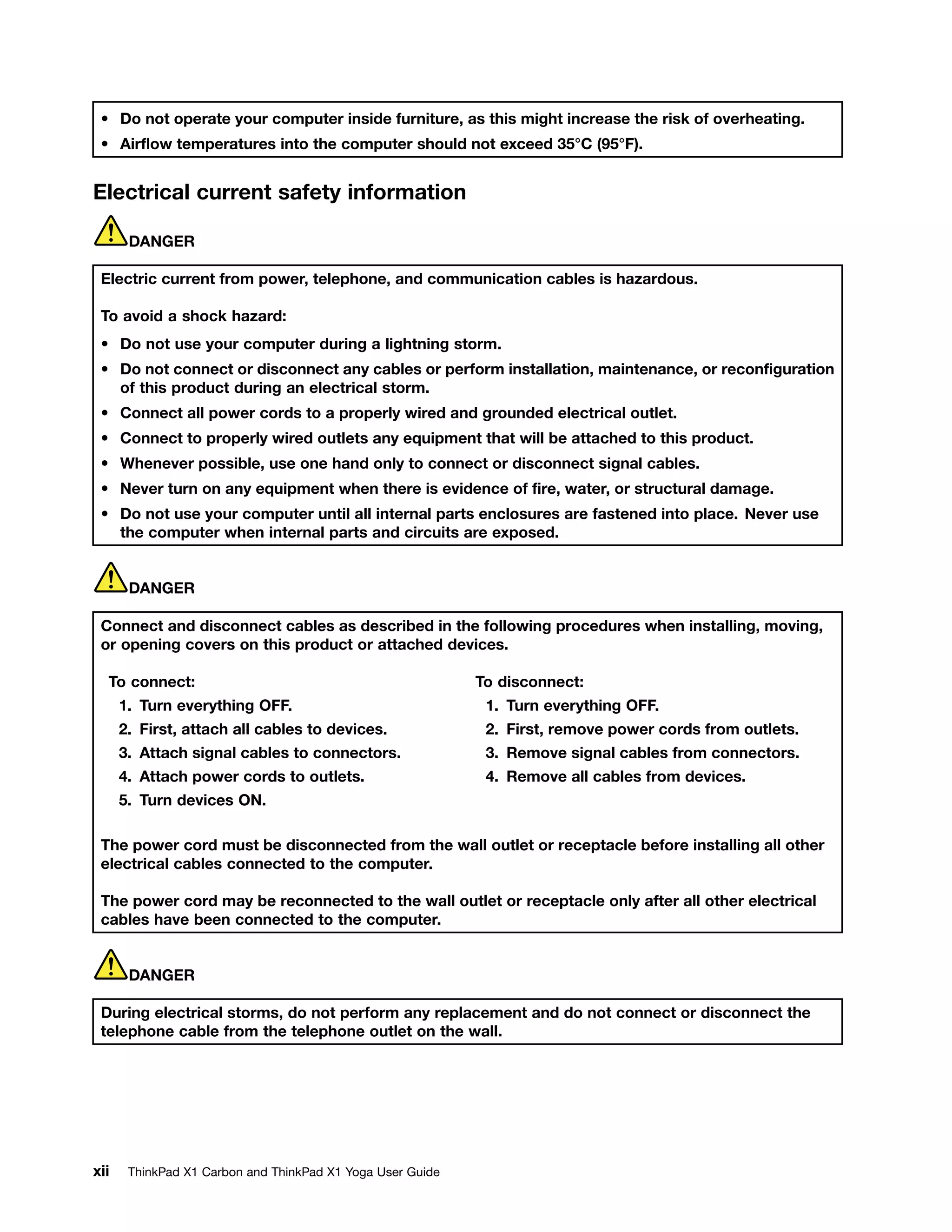 • Do not operate your computer inside furniture, as this might increase the risk of overheating.
• Airflow temperatures into the computer should not exceed 35°C (95°F).
Electrical current safety information
DANGER
Electric current from power, telephone, and communication cables is hazardous.
To avoid a shock hazard:
• Do not use your computer during a lightning storm.
• Do not connect or disconnect any cables or perform installation, maintenance, or reconfiguration
of this product during an electrical storm.
• Connect all power cords to a properly wired and grounded electrical outlet.
• Connect to properly wired outlets any equipment that will be attached to this product.
• Whenever possible, use one hand only to connect or disconnect signal cables.
• Never turn on any equipment when there is evidence of fire, water, or structural damage.
• Do not use your computer until all internal parts enclosures are fastened into place. Never use
the computer when internal parts and circuits are exposed.
DANGER
Connect and disconnect cables as described in the following procedures when installing, moving,
or opening covers on this product or attached devices.
To connect:
1. Turn everything OFF.
2. First, attach all cables to devices.
3. Attach signal cables to connectors.
4. Attach power cords to outlets.
5. Turn devices ON.
To disconnect:
1. Turn everything OFF.
2. First, remove power cords from outlets.
3. Remove signal cables from connectors.
4. Remove all cables from devices.
The power cord must be disconnected from the wall outlet or receptacle before installing all other
electrical cables connected to the computer.
The power cord may be reconnected to the wall outlet or receptacle only after all other electrical
cables have been connected to the computer.
DANGER
During electrical storms, do not perform any replacement and do not connect or disconnect the
telephone cable from the telephone outlet on the wall.
xii ThinkPad X1 Carbon and ThinkPad X1 Yoga User Guide
 