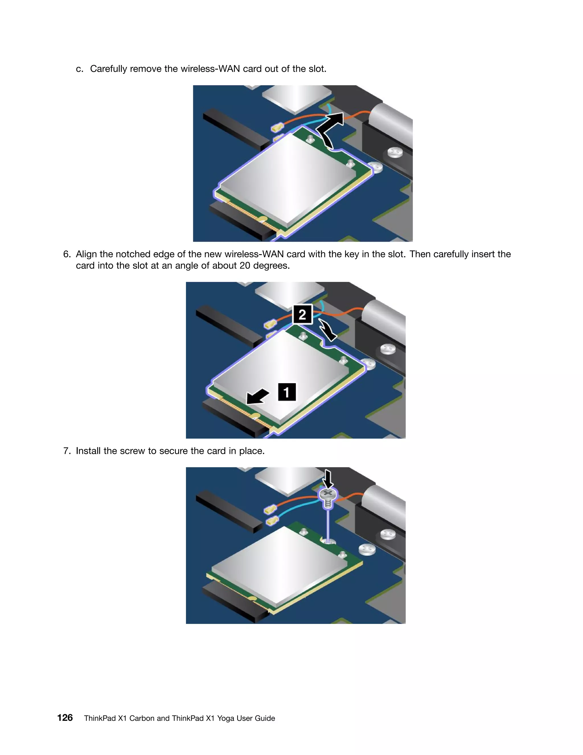 c. Carefully remove the wireless-WAN card out of the slot.
6. Align the notched edge of the new wireless-WAN card with the key in the slot. Then carefully insert the
card into the slot at an angle of about 20 degrees.
7. Install the screw to secure the card in place.
126 ThinkPad X1 Carbon and ThinkPad X1 Yoga User Guide
 