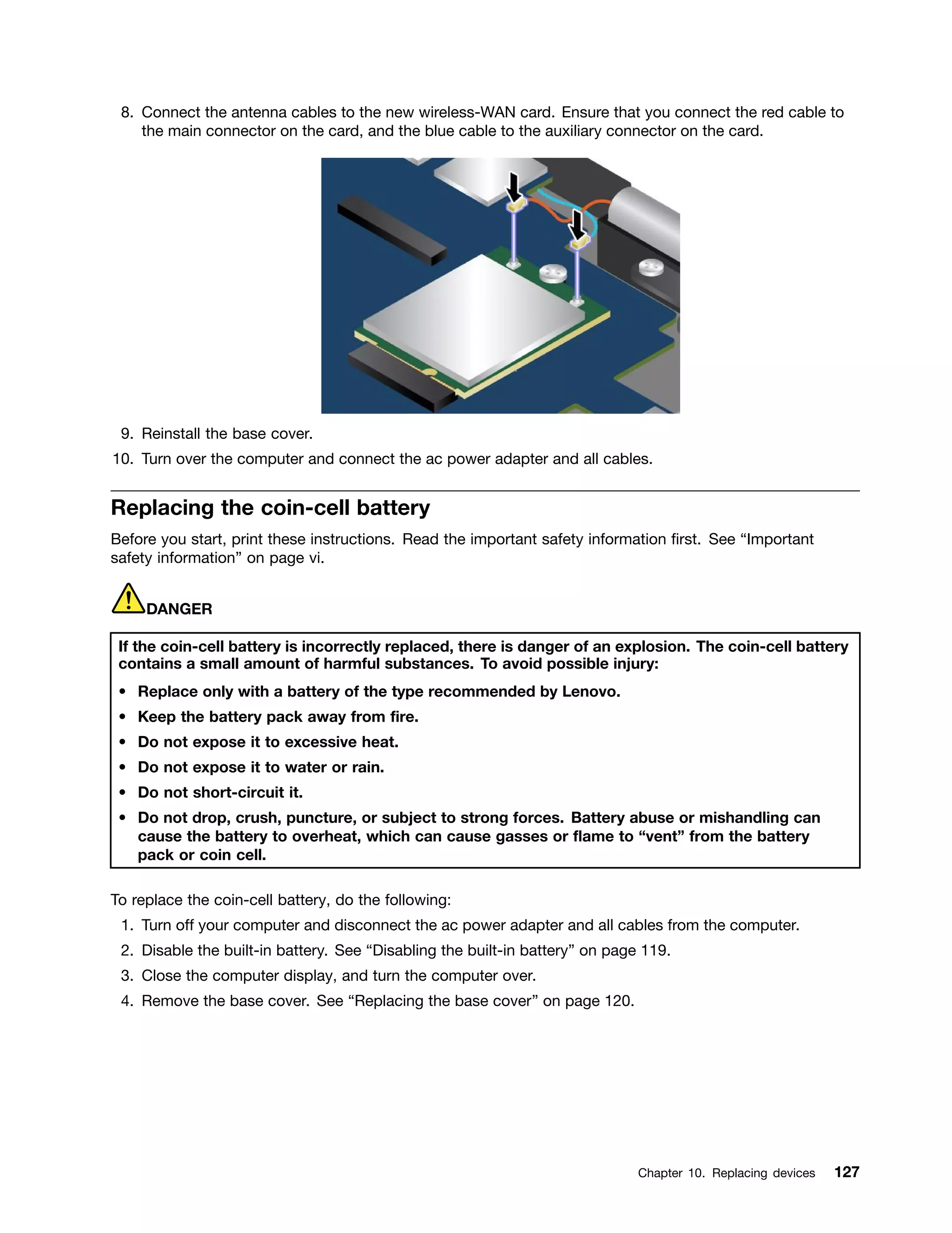 8. Connect the antenna cables to the new wireless-WAN card. Ensure that you connect the red cable to
the main connector on the card, and the blue cable to the auxiliary connector on the card.
9. Reinstall the base cover.
10. Turn over the computer and connect the ac power adapter and all cables.
Replacing the coin-cell battery
Before you start, print these instructions. Read the important safety information first. See “Important
safety information” on page vi.
DANGER
If the coin-cell battery is incorrectly replaced, there is danger of an explosion. The coin-cell battery
contains a small amount of harmful substances. To avoid possible injury:
• Replace only with a battery of the type recommended by Lenovo.
• Keep the battery pack away from fire.
• Do not expose it to excessive heat.
• Do not expose it to water or rain.
• Do not short-circuit it.
• Do not drop, crush, puncture, or subject to strong forces. Battery abuse or mishandling can
cause the battery to overheat, which can cause gasses or flame to “vent” from the battery
pack or coin cell.
To replace the coin-cell battery, do the following:
1. Turn off your computer and disconnect the ac power adapter and all cables from the computer.
2. Disable the built-in battery. See “Disabling the built-in battery” on page 119.
3. Close the computer display, and turn the computer over.
4. Remove the base cover. See “Replacing the base cover” on page 120.
Chapter 10. Replacing devices 127
 