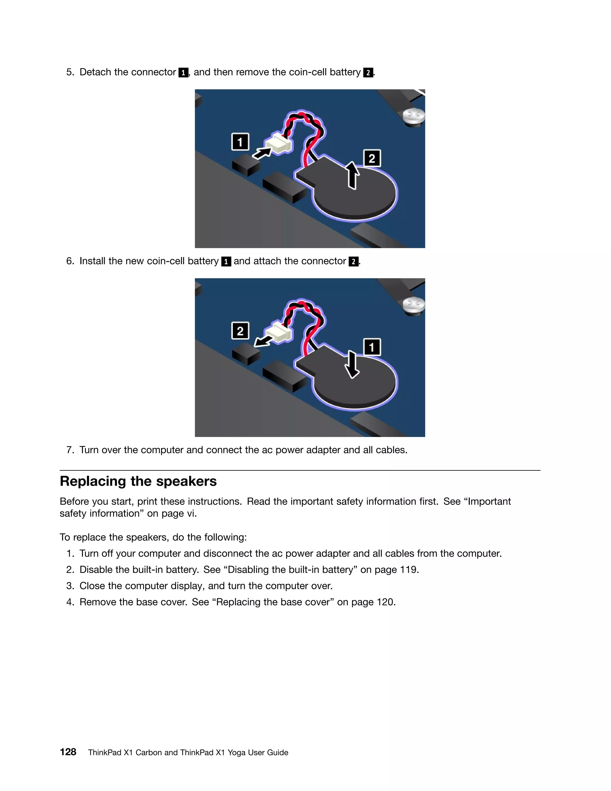 5. Detach the connector 1 , and then remove the coin-cell battery 2 .
6. Install the new coin-cell battery 1 and attach the connector 2 .
7. Turn over the computer and connect the ac power adapter and all cables.
Replacing the speakers
Before you start, print these instructions. Read the important safety information first. See “Important
safety information” on page vi.
To replace the speakers, do the following:
1. Turn off your computer and disconnect the ac power adapter and all cables from the computer.
2. Disable the built-in battery. See “Disabling the built-in battery” on page 119.
3. Close the computer display, and turn the computer over.
4. Remove the base cover. See “Replacing the base cover” on page 120.
128 ThinkPad X1 Carbon and ThinkPad X1 Yoga User Guide
 