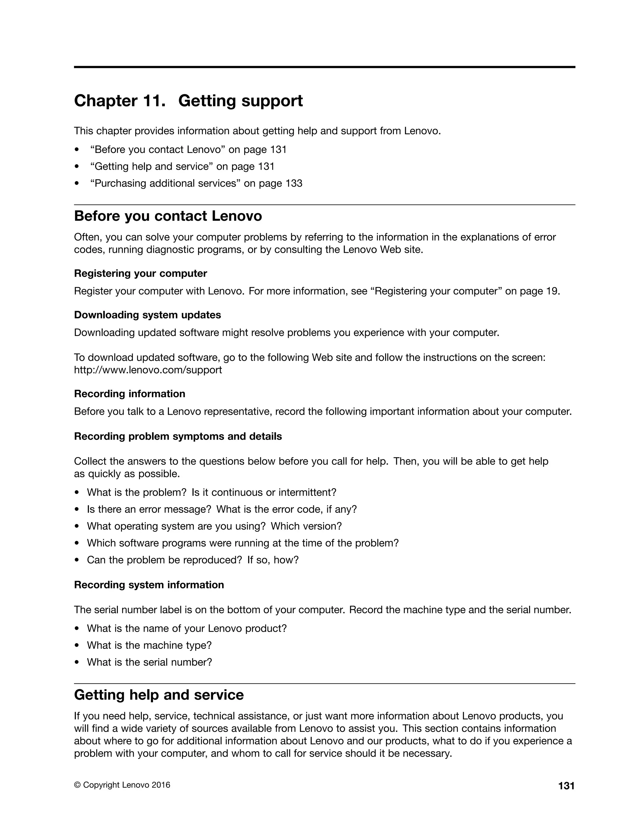 Chapter 11. Getting support
This chapter provides information about getting help and support from Lenovo.
• “Before you contact Lenovo” on page 131
• “Getting help and service” on page 131
• “Purchasing additional services” on page 133
Before you contact Lenovo
Often, you can solve your computer problems by referring to the information in the explanations of error
codes, running diagnostic programs, or by consulting the Lenovo Web site.
Registering your computer
Register your computer with Lenovo. For more information, see “Registering your computer” on page 19.
Downloading system updates
Downloading updated software might resolve problems you experience with your computer.
To download updated software, go to the following Web site and follow the instructions on the screen:
http://www.lenovo.com/support
Recording information
Before you talk to a Lenovo representative, record the following important information about your computer.
Recording problem symptoms and details
Collect the answers to the questions below before you call for help. Then, you will be able to get help
as quickly as possible.
• What is the problem? Is it continuous or intermittent?
• Is there an error message? What is the error code, if any?
• What operating system are you using? Which version?
• Which software programs were running at the time of the problem?
• Can the problem be reproduced? If so, how?
Recording system information
The serial number label is on the bottom of your computer. Record the machine type and the serial number.
• What is the name of your Lenovo product?
• What is the machine type?
• What is the serial number?
Getting help and service
If you need help, service, technical assistance, or just want more information about Lenovo products, you
will find a wide variety of sources available from Lenovo to assist you. This section contains information
about where to go for additional information about Lenovo and our products, what to do if you experience a
problem with your computer, and whom to call for service should it be necessary.
© Copyright Lenovo 2016 131
 
