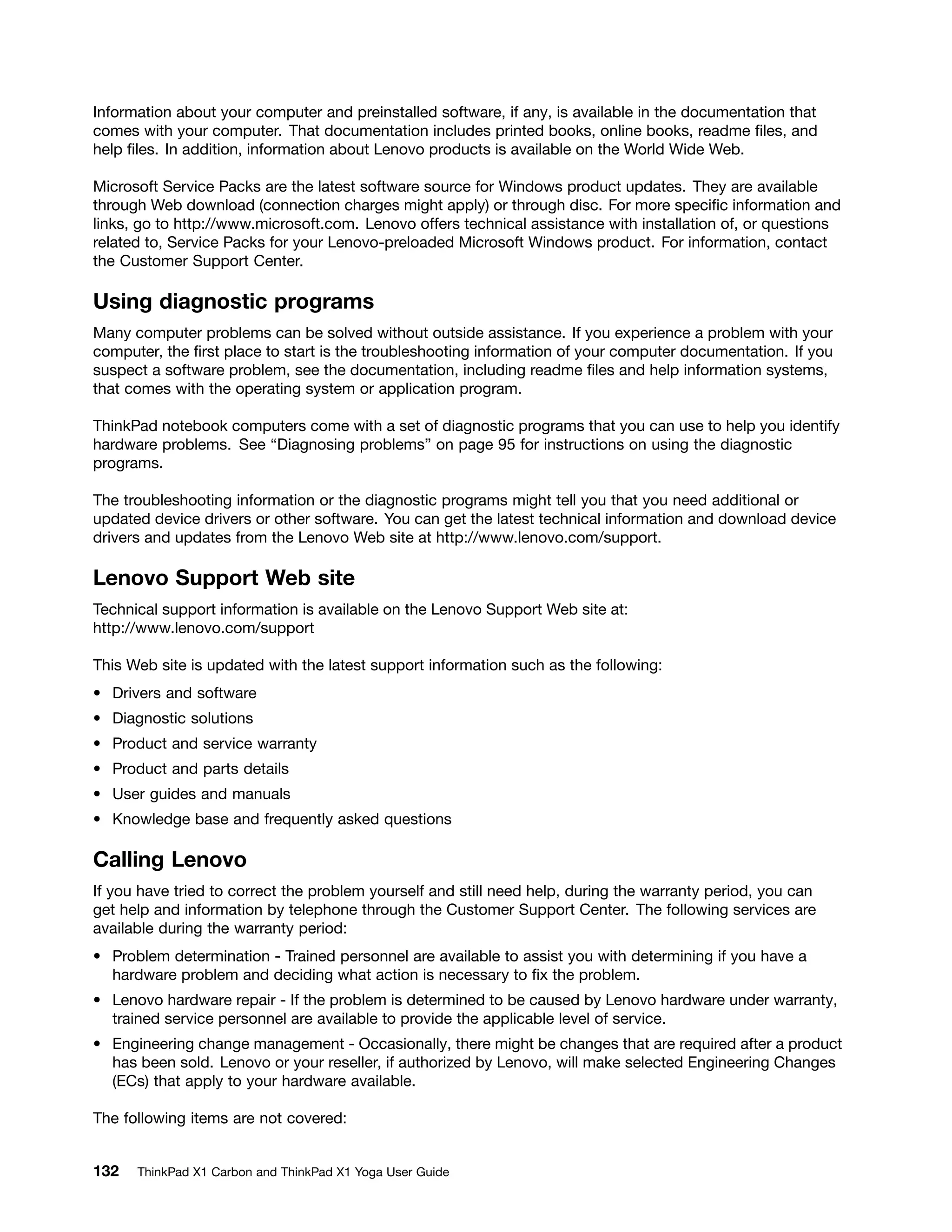 Information about your computer and preinstalled software, if any, is available in the documentation that
comes with your computer. That documentation includes printed books, online books, readme files, and
help files. In addition, information about Lenovo products is available on the World Wide Web.
Microsoft Service Packs are the latest software source for Windows product updates. They are available
through Web download (connection charges might apply) or through disc. For more specific information and
links, go to http://www.microsoft.com. Lenovo offers technical assistance with installation of, or questions
related to, Service Packs for your Lenovo-preloaded Microsoft Windows product. For information, contact
the Customer Support Center.
Using diagnostic programs
Many computer problems can be solved without outside assistance. If you experience a problem with your
computer, the first place to start is the troubleshooting information of your computer documentation. If you
suspect a software problem, see the documentation, including readme files and help information systems,
that comes with the operating system or application program.
ThinkPad notebook computers come with a set of diagnostic programs that you can use to help you identify
hardware problems. See “Diagnosing problems” on page 95 for instructions on using the diagnostic
programs.
The troubleshooting information or the diagnostic programs might tell you that you need additional or
updated device drivers or other software. You can get the latest technical information and download device
drivers and updates from the Lenovo Web site at http://www.lenovo.com/support.
Lenovo Support Web site
Technical support information is available on the Lenovo Support Web site at:
http://www.lenovo.com/support
This Web site is updated with the latest support information such as the following:
• Drivers and software
• Diagnostic solutions
• Product and service warranty
• Product and parts details
• User guides and manuals
• Knowledge base and frequently asked questions
Calling Lenovo
If you have tried to correct the problem yourself and still need help, during the warranty period, you can
get help and information by telephone through the Customer Support Center. The following services are
available during the warranty period:
• Problem determination - Trained personnel are available to assist you with determining if you have a
hardware problem and deciding what action is necessary to fix the problem.
• Lenovo hardware repair - If the problem is determined to be caused by Lenovo hardware under warranty,
trained service personnel are available to provide the applicable level of service.
• Engineering change management - Occasionally, there might be changes that are required after a product
has been sold. Lenovo or your reseller, if authorized by Lenovo, will make selected Engineering Changes
(ECs) that apply to your hardware available.
The following items are not covered:
132 ThinkPad X1 Carbon and ThinkPad X1 Yoga User Guide
 