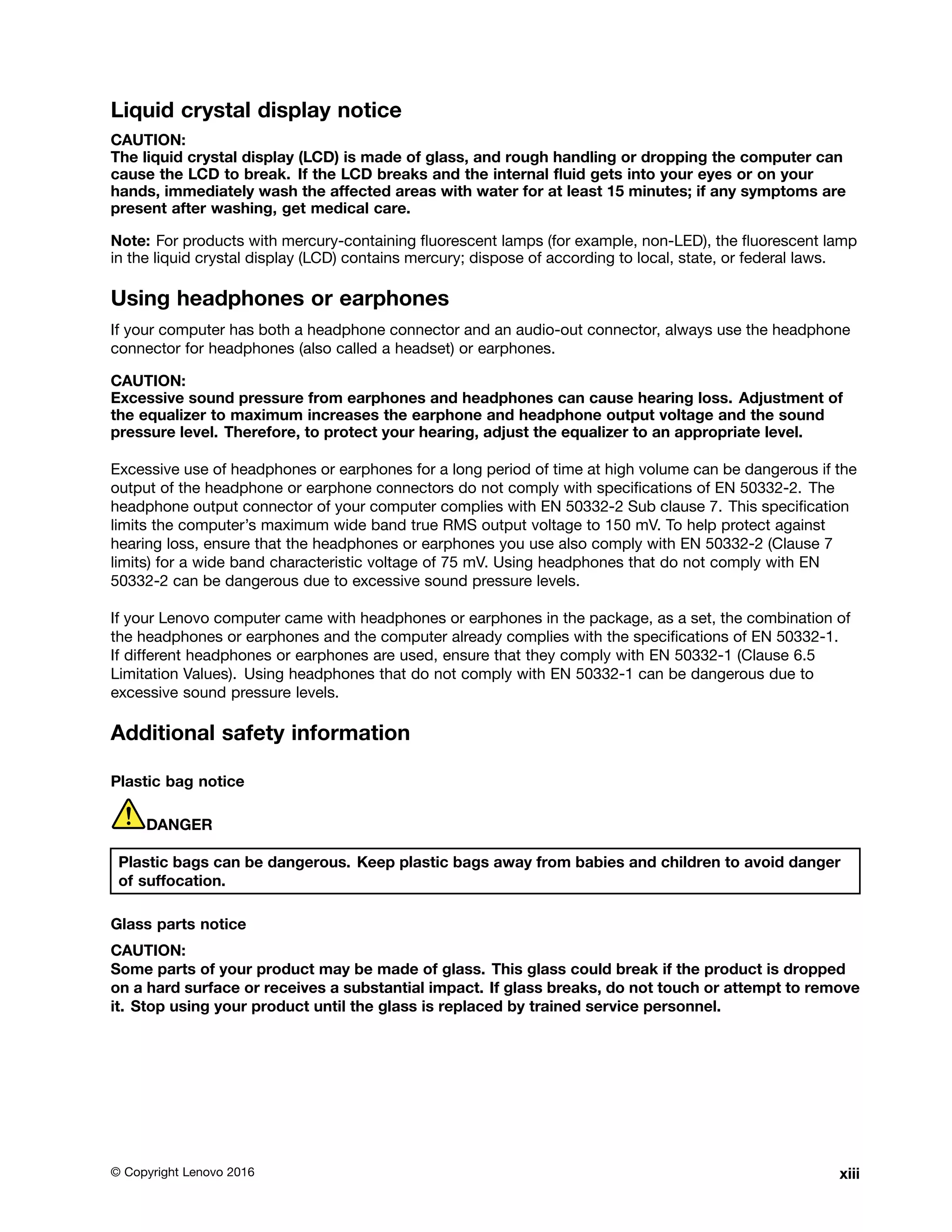 Liquid crystal display notice
CAUTION:
The liquid crystal display (LCD) is made of glass, and rough handling or dropping the computer can
cause the LCD to break. If the LCD breaks and the internal fluid gets into your eyes or on your
hands, immediately wash the affected areas with water for at least 15 minutes; if any symptoms are
present after washing, get medical care.
Note: For products with mercury-containing fluorescent lamps (for example, non-LED), the fluorescent lamp
in the liquid crystal display (LCD) contains mercury; dispose of according to local, state, or federal laws.
Using headphones or earphones
If your computer has both a headphone connector and an audio-out connector, always use the headphone
connector for headphones (also called a headset) or earphones.
CAUTION:
Excessive sound pressure from earphones and headphones can cause hearing loss. Adjustment of
the equalizer to maximum increases the earphone and headphone output voltage and the sound
pressure level. Therefore, to protect your hearing, adjust the equalizer to an appropriate level.
Excessive use of headphones or earphones for a long period of time at high volume can be dangerous if the
output of the headphone or earphone connectors do not comply with specifications of EN 50332-2. The
headphone output connector of your computer complies with EN 50332-2 Sub clause 7. This specification
limits the computer’s maximum wide band true RMS output voltage to 150 mV. To help protect against
hearing loss, ensure that the headphones or earphones you use also comply with EN 50332-2 (Clause 7
limits) for a wide band characteristic voltage of 75 mV. Using headphones that do not comply with EN
50332-2 can be dangerous due to excessive sound pressure levels.
If your Lenovo computer came with headphones or earphones in the package, as a set, the combination of
the headphones or earphones and the computer already complies with the specifications of EN 50332-1.
If different headphones or earphones are used, ensure that they comply with EN 50332-1 (Clause 6.5
Limitation Values). Using headphones that do not comply with EN 50332-1 can be dangerous due to
excessive sound pressure levels.
Additional safety information
Plastic bag notice
DANGER
Plastic bags can be dangerous. Keep plastic bags away from babies and children to avoid danger
of suffocation.
Glass parts notice
CAUTION:
Some parts of your product may be made of glass. This glass could break if the product is dropped
on a hard surface or receives a substantial impact. If glass breaks, do not touch or attempt to remove
it. Stop using your product until the glass is replaced by trained service personnel.
© Copyright Lenovo 2016 xiii
 