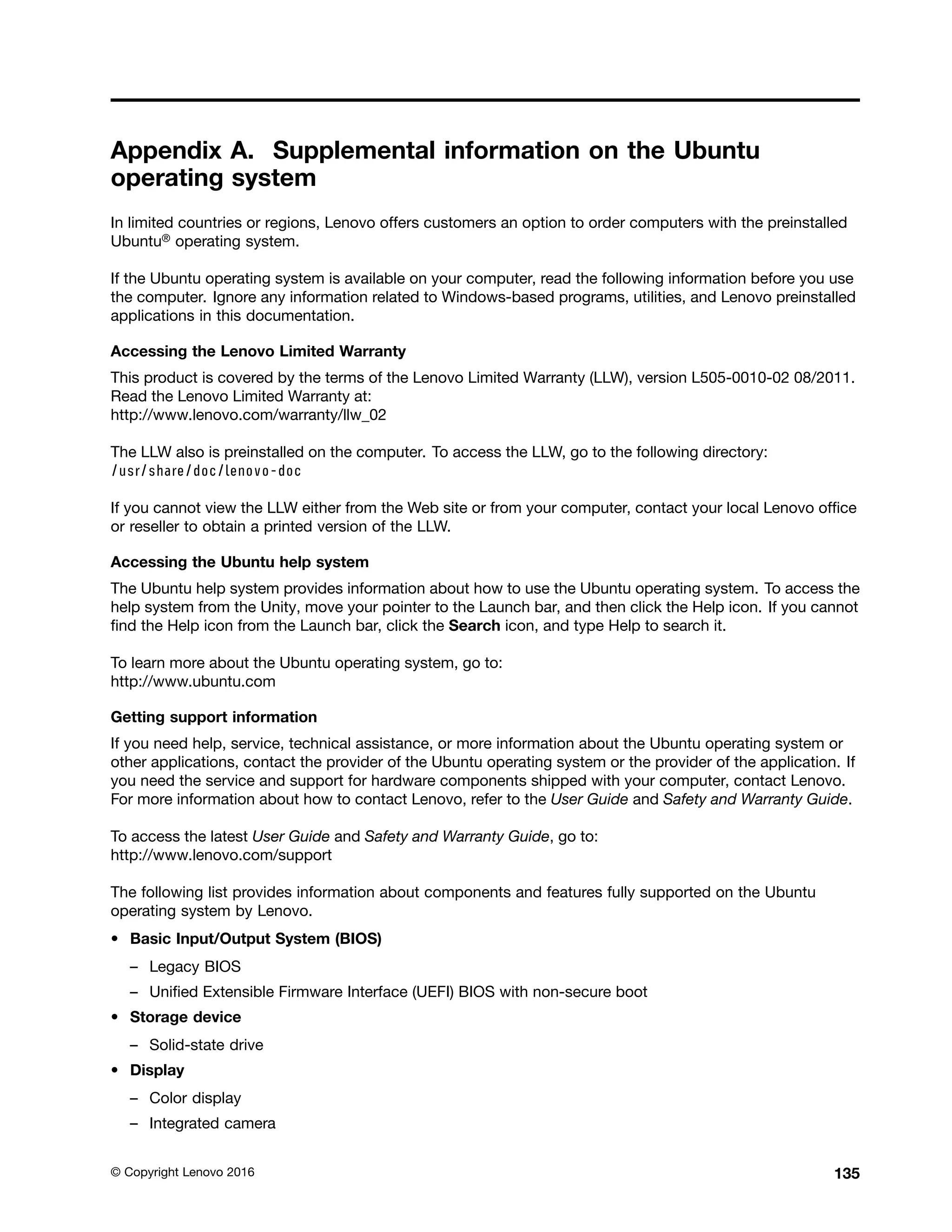 Appendix A. Supplemental information on the Ubuntu
operating system
In limited countries or regions, Lenovo offers customers an option to order computers with the preinstalled
Ubuntu® operating system.
If the Ubuntu operating system is available on your computer, read the following information before you use
the computer. Ignore any information related to Windows-based programs, utilities, and Lenovo preinstalled
applications in this documentation.
Accessing the Lenovo Limited Warranty
This product is covered by the terms of the Lenovo Limited Warranty (LLW), version L505-0010-02 08/2011.
Read the Lenovo Limited Warranty at:
http://www.lenovo.com/warranty/llw_02
The LLW also is preinstalled on the computer. To access the LLW, go to the following directory:
/usr/share/doc/lenovo-doc
If you cannot view the LLW either from the Web site or from your computer, contact your local Lenovo office
or reseller to obtain a printed version of the LLW.
Accessing the Ubuntu help system
The Ubuntu help system provides information about how to use the Ubuntu operating system. To access the
help system from the Unity, move your pointer to the Launch bar, and then click the Help icon. If you cannot
find the Help icon from the Launch bar, click the Search icon, and type Help to search it.
To learn more about the Ubuntu operating system, go to:
http://www.ubuntu.com
Getting support information
If you need help, service, technical assistance, or more information about the Ubuntu operating system or
other applications, contact the provider of the Ubuntu operating system or the provider of the application. If
you need the service and support for hardware components shipped with your computer, contact Lenovo.
For more information about how to contact Lenovo, refer to the User Guide and Safety and Warranty Guide.
To access the latest User Guide and Safety and Warranty Guide, go to:
http://www.lenovo.com/support
The following list provides information about components and features fully supported on the Ubuntu
operating system by Lenovo.
• Basic Input/Output System (BIOS)
– Legacy BIOS
– Unified Extensible Firmware Interface (UEFI) BIOS with non-secure boot
• Storage device
– Solid-state drive
• Display
– Color display
– Integrated camera
© Copyright Lenovo 2016 135
 