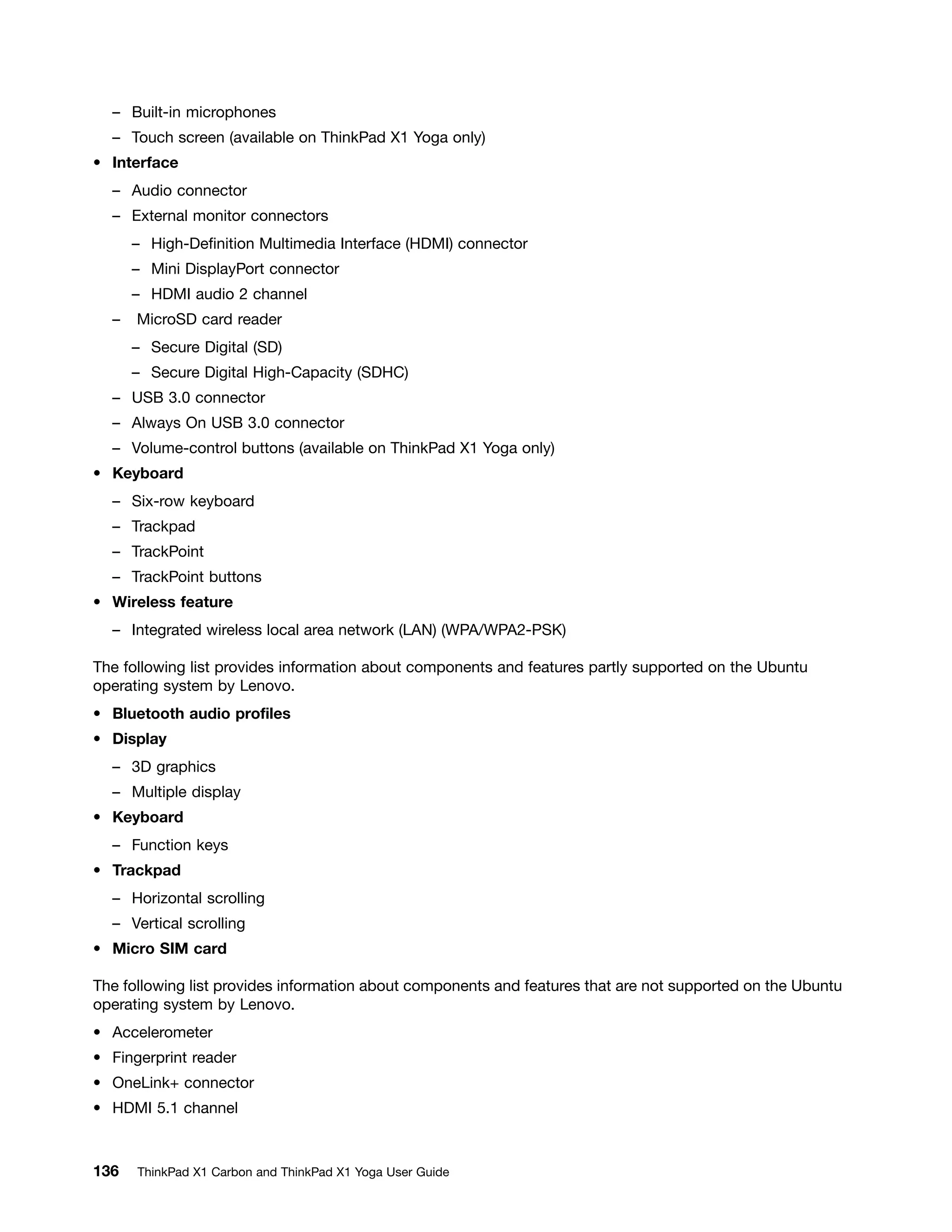 – Built-in microphones
– Touch screen (available on ThinkPad X1 Yoga only)
• Interface
– Audio connector
– External monitor connectors
– High-Definition Multimedia Interface (HDMI) connector
– Mini DisplayPort connector
– HDMI audio 2 channel
– MicroSD card reader
– Secure Digital (SD)
– Secure Digital High-Capacity (SDHC)
– USB 3.0 connector
– Always On USB 3.0 connector
– Volume-control buttons (available on ThinkPad X1 Yoga only)
• Keyboard
– Six-row keyboard
– Trackpad
– TrackPoint
– TrackPoint buttons
• Wireless feature
– Integrated wireless local area network (LAN) (WPA/WPA2-PSK)
The following list provides information about components and features partly supported on the Ubuntu
operating system by Lenovo.
• Bluetooth audio profiles
• Display
– 3D graphics
– Multiple display
• Keyboard
– Function keys
• Trackpad
– Horizontal scrolling
– Vertical scrolling
• Micro SIM card
The following list provides information about components and features that are not supported on the Ubuntu
operating system by Lenovo.
• Accelerometer
• Fingerprint reader
• OneLink+ connector
• HDMI 5.1 channel
136 ThinkPad X1 Carbon and ThinkPad X1 Yoga User Guide
 