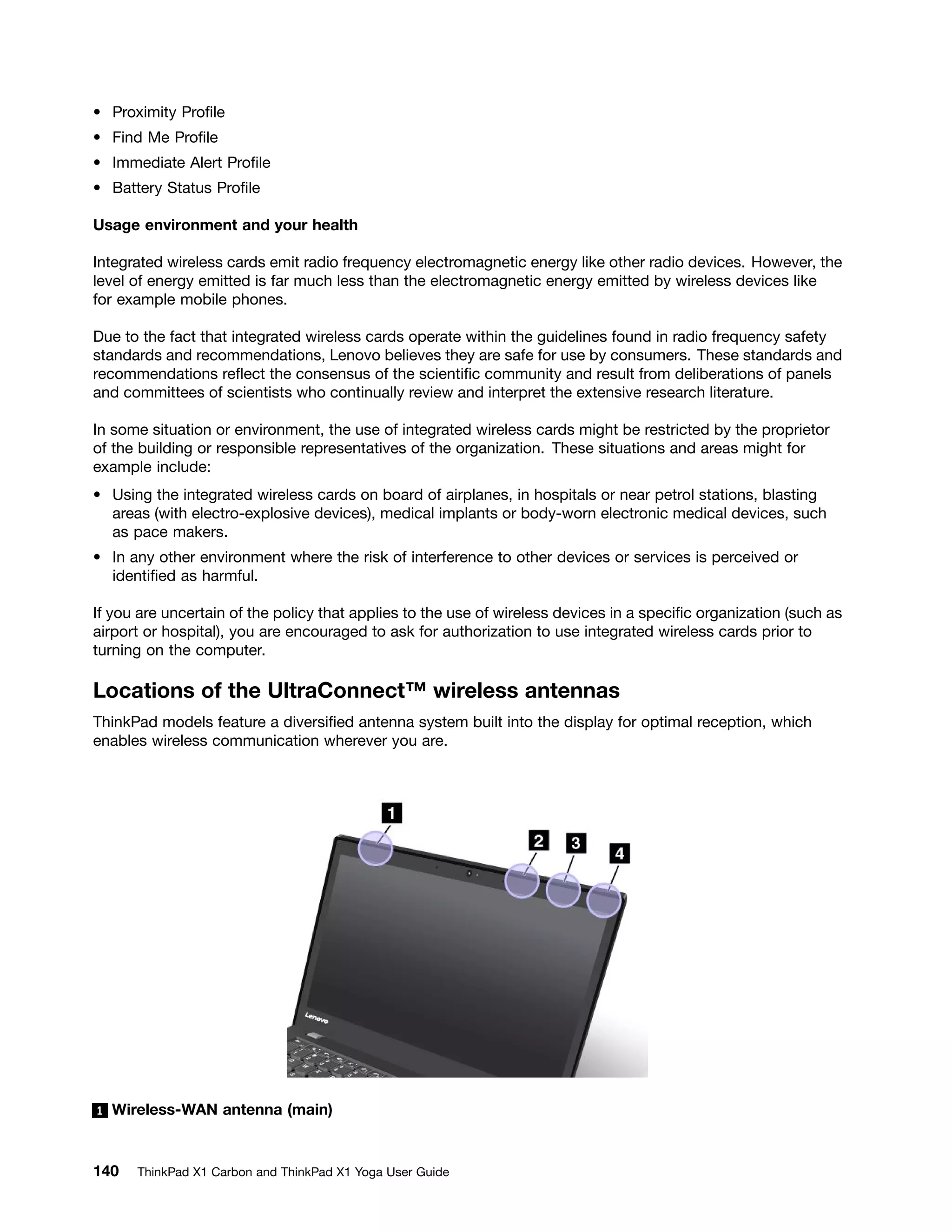 • Proximity Profile
• Find Me Profile
• Immediate Alert Profile
• Battery Status Profile
Usage environment and your health
Integrated wireless cards emit radio frequency electromagnetic energy like other radio devices. However, the
level of energy emitted is far much less than the electromagnetic energy emitted by wireless devices like
for example mobile phones.
Due to the fact that integrated wireless cards operate within the guidelines found in radio frequency safety
standards and recommendations, Lenovo believes they are safe for use by consumers. These standards and
recommendations reflect the consensus of the scientific community and result from deliberations of panels
and committees of scientists who continually review and interpret the extensive research literature.
In some situation or environment, the use of integrated wireless cards might be restricted by the proprietor
of the building or responsible representatives of the organization. These situations and areas might for
example include:
• Using the integrated wireless cards on board of airplanes, in hospitals or near petrol stations, blasting
areas (with electro-explosive devices), medical implants or body-worn electronic medical devices, such
as pace makers.
• In any other environment where the risk of interference to other devices or services is perceived or
identified as harmful.
If you are uncertain of the policy that applies to the use of wireless devices in a specific organization (such as
airport or hospital), you are encouraged to ask for authorization to use integrated wireless cards prior to
turning on the computer.
Locations of the UltraConnect™ wireless antennas
ThinkPad models feature a diversified antenna system built into the display for optimal reception, which
enables wireless communication wherever you are.
1 Wireless-WAN antenna (main)
140 ThinkPad X1 Carbon and ThinkPad X1 Yoga User Guide
 