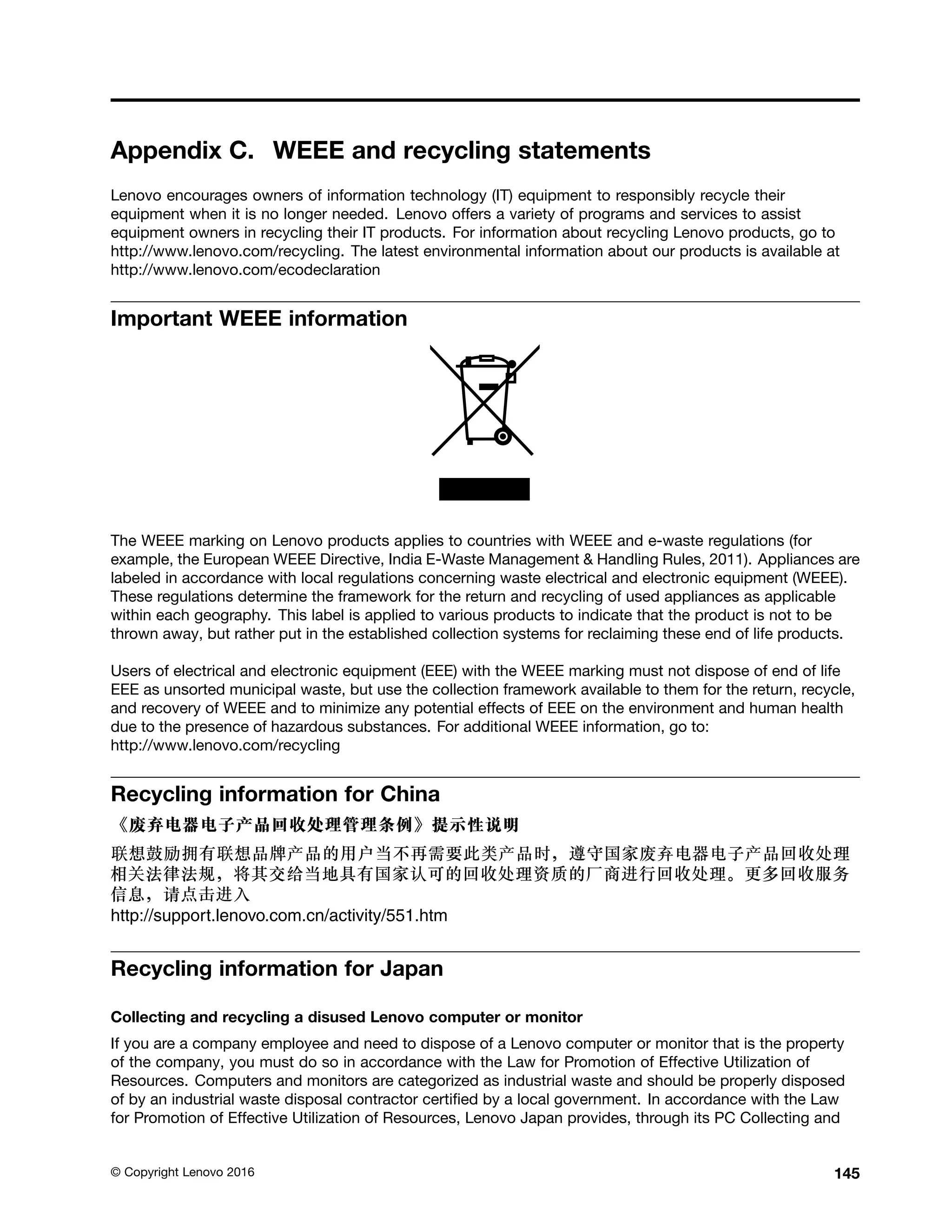 Appendix C. WEEE and recycling statements
Lenovo encourages owners of information technology (IT) equipment to responsibly recycle their
equipment when it is no longer needed. Lenovo offers a variety of programs and services to assist
equipment owners in recycling their IT products. For information about recycling Lenovo products, go to
http://www.lenovo.com/recycling. The latest environmental information about our products is available at
http://www.lenovo.com/ecodeclaration
Important WEEE information
The WEEE marking on Lenovo products applies to countries with WEEE and e-waste regulations (for
example, the European WEEE Directive, India E-Waste Management & Handling Rules, 2011). Appliances are
labeled in accordance with local regulations concerning waste electrical and electronic equipment (WEEE).
These regulations determine the framework for the return and recycling of used appliances as applicable
within each geography. This label is applied to various products to indicate that the product is not to be
thrown away, but rather put in the established collection systems for reclaiming these end of life products.
Users of electrical and electronic equipment (EEE) with the WEEE marking must not dispose of end of life
EEE as unsorted municipal waste, but use the collection framework available to them for the return, recycle,
and recovery of WEEE and to minimize any potential effects of EEE on the environment and human health
due to the presence of hazardous substances. For additional WEEE information, go to:
http://www.lenovo.com/recycling
Recycling information for China
http://support.lenovo.com.cn/activity/551.htm
Recycling information for Japan
Collecting and recycling a disused Lenovo computer or monitor
If you are a company employee and need to dispose of a Lenovo computer or monitor that is the property
of the company, you must do so in accordance with the Law for Promotion of Effective Utilization of
Resources. Computers and monitors are categorized as industrial waste and should be properly disposed
of by an industrial waste disposal contractor certified by a local government. In accordance with the Law
for Promotion of Effective Utilization of Resources, Lenovo Japan provides, through its PC Collecting and
© Copyright Lenovo 2016 145
 