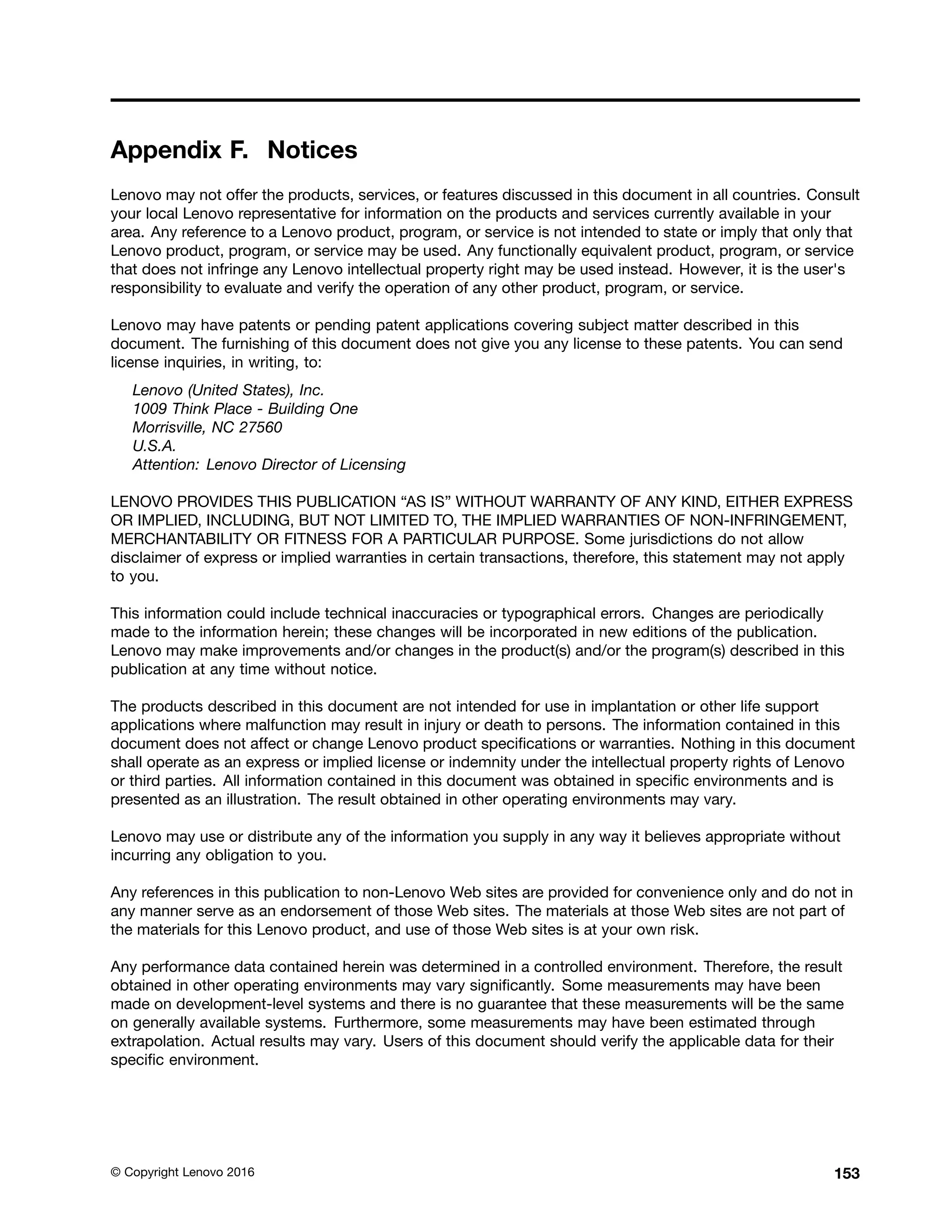 Appendix F. Notices
Lenovo may not offer the products, services, or features discussed in this document in all countries. Consult
your local Lenovo representative for information on the products and services currently available in your
area. Any reference to a Lenovo product, program, or service is not intended to state or imply that only that
Lenovo product, program, or service may be used. Any functionally equivalent product, program, or service
that does not infringe any Lenovo intellectual property right may be used instead. However, it is the user's
responsibility to evaluate and verify the operation of any other product, program, or service.
Lenovo may have patents or pending patent applications covering subject matter described in this
document. The furnishing of this document does not give you any license to these patents. You can send
license inquiries, in writing, to:
Lenovo (United States), Inc.
1009 Think Place - Building One
Morrisville, NC 27560
U.S.A.
Attention: Lenovo Director of Licensing
LENOVO PROVIDES THIS PUBLICATION “AS IS” WITHOUT WARRANTY OF ANY KIND, EITHER EXPRESS
OR IMPLIED, INCLUDING, BUT NOT LIMITED TO, THE IMPLIED WARRANTIES OF NON-INFRINGEMENT,
MERCHANTABILITY OR FITNESS FOR A PARTICULAR PURPOSE. Some jurisdictions do not allow
disclaimer of express or implied warranties in certain transactions, therefore, this statement may not apply
to you.
This information could include technical inaccuracies or typographical errors. Changes are periodically
made to the information herein; these changes will be incorporated in new editions of the publication.
Lenovo may make improvements and/or changes in the product(s) and/or the program(s) described in this
publication at any time without notice.
The products described in this document are not intended for use in implantation or other life support
applications where malfunction may result in injury or death to persons. The information contained in this
document does not affect or change Lenovo product specifications or warranties. Nothing in this document
shall operate as an express or implied license or indemnity under the intellectual property rights of Lenovo
or third parties. All information contained in this document was obtained in specific environments and is
presented as an illustration. The result obtained in other operating environments may vary.
Lenovo may use or distribute any of the information you supply in any way it believes appropriate without
incurring any obligation to you.
Any references in this publication to non-Lenovo Web sites are provided for convenience only and do not in
any manner serve as an endorsement of those Web sites. The materials at those Web sites are not part of
the materials for this Lenovo product, and use of those Web sites is at your own risk.
Any performance data contained herein was determined in a controlled environment. Therefore, the result
obtained in other operating environments may vary significantly. Some measurements may have been
made on development-level systems and there is no guarantee that these measurements will be the same
on generally available systems. Furthermore, some measurements may have been estimated through
extrapolation. Actual results may vary. Users of this document should verify the applicable data for their
specific environment.
© Copyright Lenovo 2016 153
 