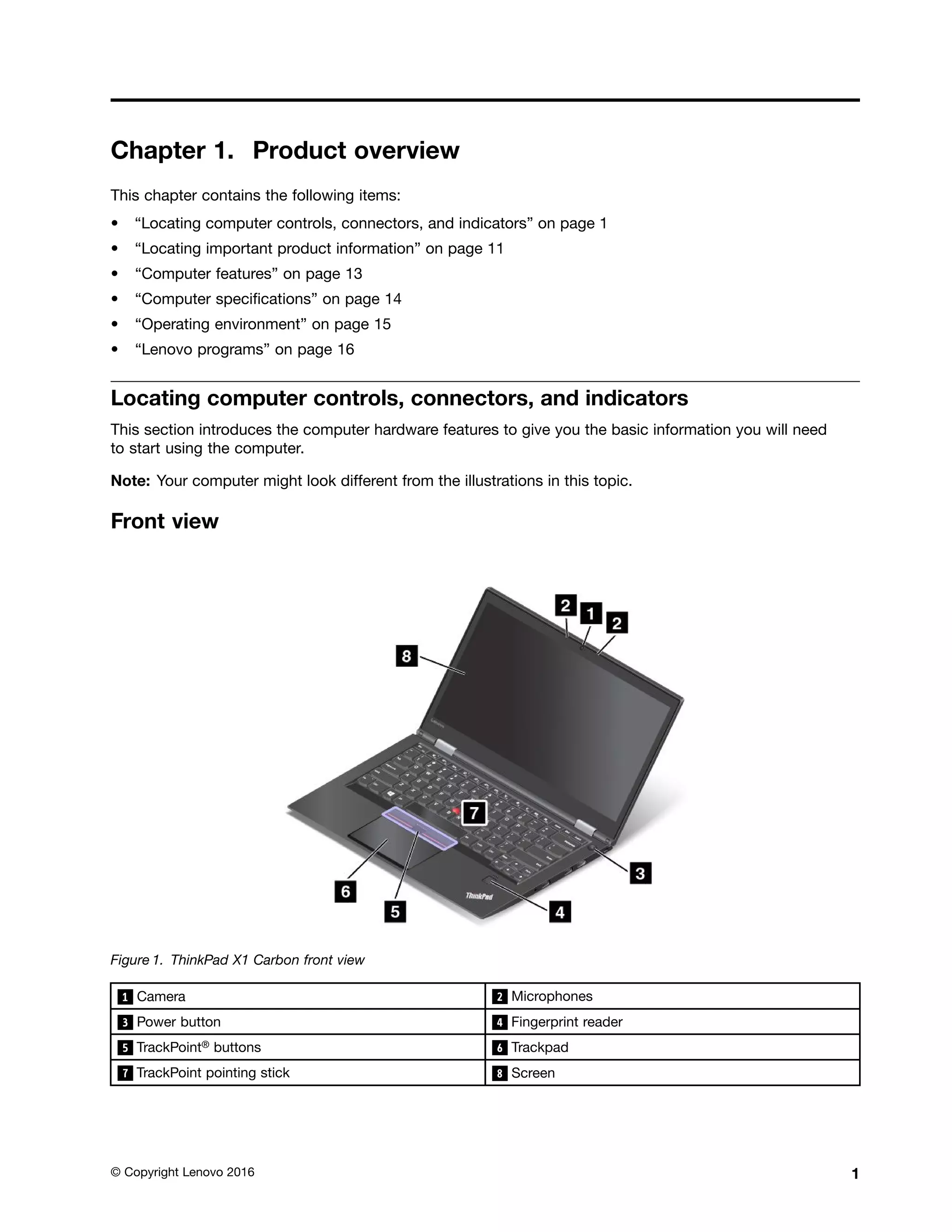 Chapter 1. Product overview
This chapter contains the following items:
• “Locating computer controls, connectors, and indicators” on page 1
• “Locating important product information” on page 11
• “Computer features” on page 13
• “Computer specifications” on page 14
• “Operating environment” on page 15
• “Lenovo programs” on page 16
Locating computer controls, connectors, and indicators
This section introduces the computer hardware features to give you the basic information you will need
to start using the computer.
Note: Your computer might look different from the illustrations in this topic.
Front view
Figure 1. ThinkPad X1 Carbon front view
1 Camera 2 Microphones
3 Power button 4 Fingerprint reader
5 TrackPoint® buttons 6 Trackpad
7 TrackPoint pointing stick 8 Screen
© Copyright Lenovo 2016 1
 