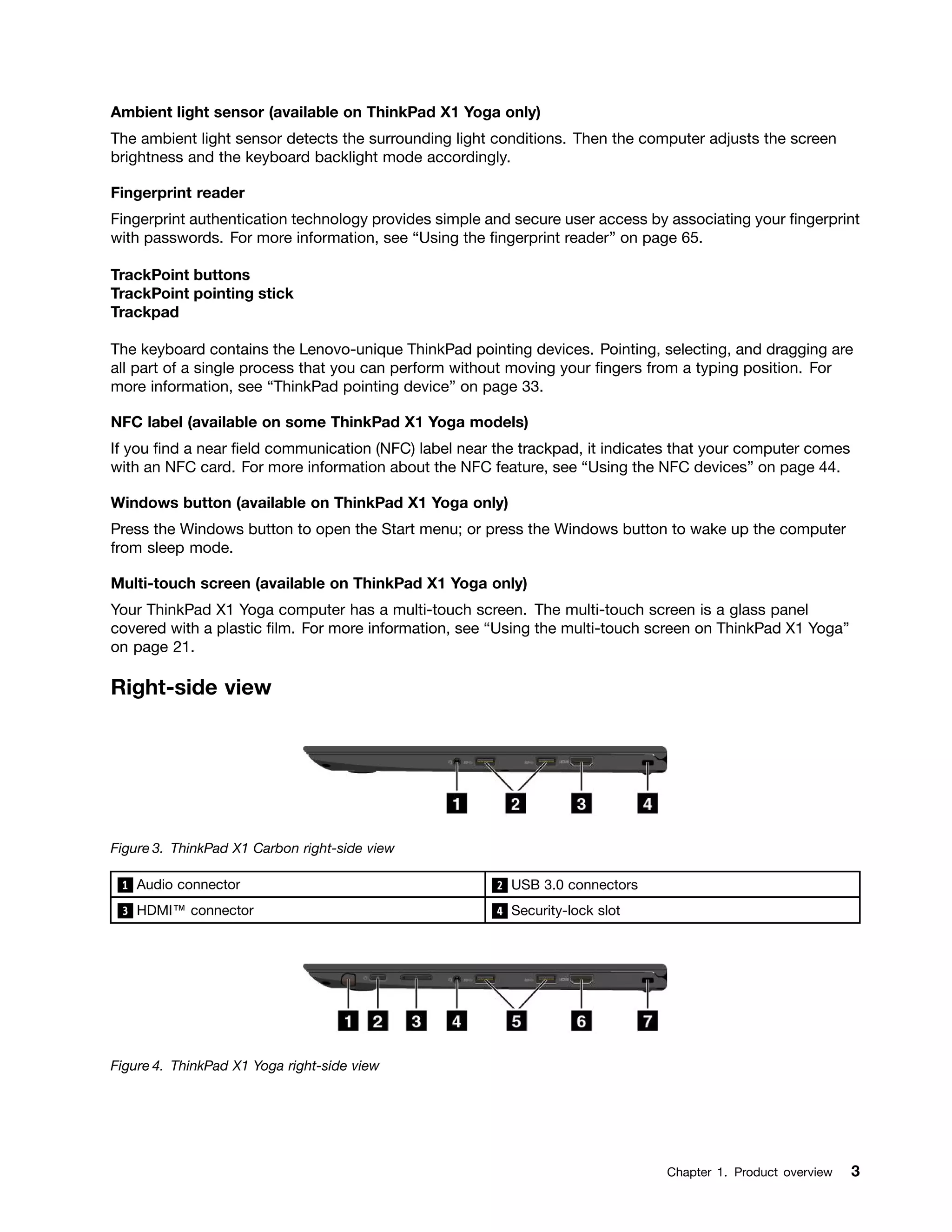 Ambient light sensor (available on ThinkPad X1 Yoga only)
The ambient light sensor detects the surrounding light conditions. Then the computer adjusts the screen
brightness and the keyboard backlight mode accordingly.
Fingerprint reader
Fingerprint authentication technology provides simple and secure user access by associating your fingerprint
with passwords. For more information, see “Using the fingerprint reader” on page 65.
TrackPoint buttons
TrackPoint pointing stick
Trackpad
The keyboard contains the Lenovo-unique ThinkPad pointing devices. Pointing, selecting, and dragging are
all part of a single process that you can perform without moving your fingers from a typing position. For
more information, see “ThinkPad pointing device” on page 33.
NFC label (available on some ThinkPad X1 Yoga models)
If you find a near field communication (NFC) label near the trackpad, it indicates that your computer comes
with an NFC card. For more information about the NFC feature, see “Using the NFC devices” on page 44.
Windows button (available on ThinkPad X1 Yoga only)
Press the Windows button to open the Start menu; or press the Windows button to wake up the computer
from sleep mode.
Multi-touch screen (available on ThinkPad X1 Yoga only)
Your ThinkPad X1 Yoga computer has a multi-touch screen. The multi-touch screen is a glass panel
covered with a plastic film. For more information, see “Using the multi-touch screen on ThinkPad X1 Yoga”
on page 21.
Right-side view
Figure 3. ThinkPad X1 Carbon right-side view
1 Audio connector 2 USB 3.0 connectors
3 HDMI™ connector 4 Security-lock slot
Figure 4. ThinkPad X1 Yoga right-side view
Chapter 1. Product overview 3
 