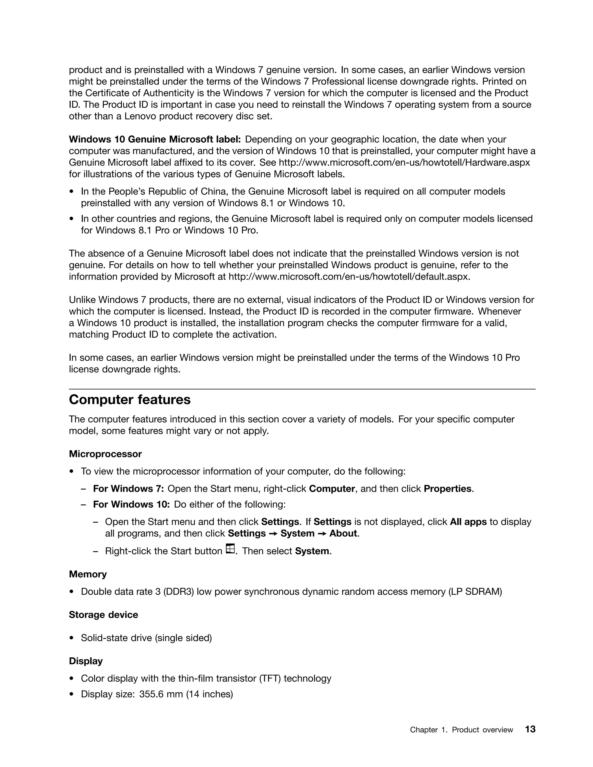 product and is preinstalled with a Windows 7 genuine version. In some cases, an earlier Windows version
might be preinstalled under the terms of the Windows 7 Professional license downgrade rights. Printed on
the Certificate of Authenticity is the Windows 7 version for which the computer is licensed and the Product
ID. The Product ID is important in case you need to reinstall the Windows 7 operating system from a source
other than a Lenovo product recovery disc set.
Windows 10 Genuine Microsoft label: Depending on your geographic location, the date when your
computer was manufactured, and the version of Windows 10 that is preinstalled, your computer might have a
Genuine Microsoft label affixed to its cover. See http://www.microsoft.com/en-us/howtotell/Hardware.aspx
for illustrations of the various types of Genuine Microsoft labels.
• In the People’s Republic of China, the Genuine Microsoft label is required on all computer models
preinstalled with any version of Windows 8.1 or Windows 10.
• In other countries and regions, the Genuine Microsoft label is required only on computer models licensed
for Windows 8.1 Pro or Windows 10 Pro.
The absence of a Genuine Microsoft label does not indicate that the preinstalled Windows version is not
genuine. For details on how to tell whether your preinstalled Windows product is genuine, refer to the
information provided by Microsoft at http://www.microsoft.com/en-us/howtotell/default.aspx.
Unlike Windows 7 products, there are no external, visual indicators of the Product ID or Windows version for
which the computer is licensed. Instead, the Product ID is recorded in the computer firmware. Whenever
a Windows 10 product is installed, the installation program checks the computer firmware for a valid,
matching Product ID to complete the activation.
In some cases, an earlier Windows version might be preinstalled under the terms of the Windows 10 Pro
license downgrade rights.
Computer features
The computer features introduced in this section cover a variety of models. For your specific computer
model, some features might vary or not apply.
Microprocessor
• To view the microprocessor information of your computer, do the following:
– For Windows 7: Open the Start menu, right-click Computer, and then click Properties.
– For Windows 10: Do either of the following:
– Open the Start menu and then click Settings. If Settings is not displayed, click All apps to display
all programs, and then click Settings ➙ System ➙ About.
– Right-click the Start button . Then select System.
Memory
• Double data rate 3 (DDR3) low power synchronous dynamic random access memory (LP SDRAM)
Storage device
• Solid-state drive (single sided)
Display
• Color display with the thin-film transistor (TFT) technology
• Display size: 355.6 mm (14 inches)
Chapter 1. Product overview 13
 