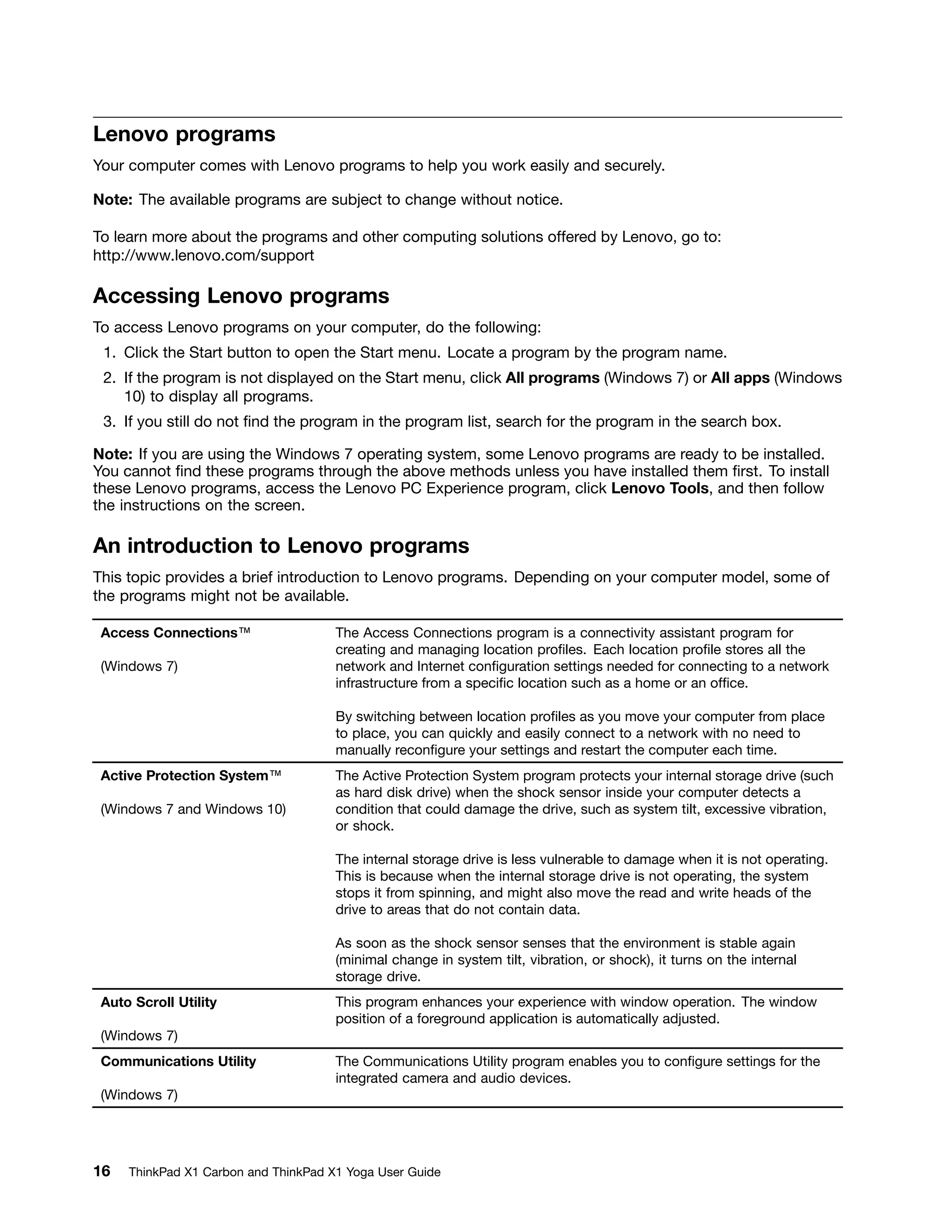 Lenovo programs
Your computer comes with Lenovo programs to help you work easily and securely.
Note: The available programs are subject to change without notice.
To learn more about the programs and other computing solutions offered by Lenovo, go to:
http://www.lenovo.com/support
Accessing Lenovo programs
To access Lenovo programs on your computer, do the following:
1. Click the Start button to open the Start menu. Locate a program by the program name.
2. If the program is not displayed on the Start menu, click All programs (Windows 7) or All apps (Windows
10) to display all programs.
3. If you still do not find the program in the program list, search for the program in the search box.
Note: If you are using the Windows 7 operating system, some Lenovo programs are ready to be installed.
You cannot find these programs through the above methods unless you have installed them first. To install
these Lenovo programs, access the Lenovo PC Experience program, click Lenovo Tools, and then follow
the instructions on the screen.
An introduction to Lenovo programs
This topic provides a brief introduction to Lenovo programs. Depending on your computer model, some of
the programs might not be available.
Access Connections™
(Windows 7)
The Access Connections program is a connectivity assistant program for
creating and managing location profiles. Each location profile stores all the
network and Internet configuration settings needed for connecting to a network
infrastructure from a specific location such as a home or an office.
By switching between location profiles as you move your computer from place
to place, you can quickly and easily connect to a network with no need to
manually reconfigure your settings and restart the computer each time.
Active Protection System™
(Windows 7 and Windows 10)
The Active Protection System program protects your internal storage drive (such
as hard disk drive) when the shock sensor inside your computer detects a
condition that could damage the drive, such as system tilt, excessive vibration,
or shock.
The internal storage drive is less vulnerable to damage when it is not operating.
This is because when the internal storage drive is not operating, the system
stops it from spinning, and might also move the read and write heads of the
drive to areas that do not contain data.
As soon as the shock sensor senses that the environment is stable again
(minimal change in system tilt, vibration, or shock), it turns on the internal
storage drive.
Auto Scroll Utility
(Windows 7)
This program enhances your experience with window operation. The window
position of a foreground application is automatically adjusted.
Communications Utility
(Windows 7)
The Communications Utility program enables you to configure settings for the
integrated camera and audio devices.
16 ThinkPad X1 Carbon and ThinkPad X1 Yoga User Guide
 