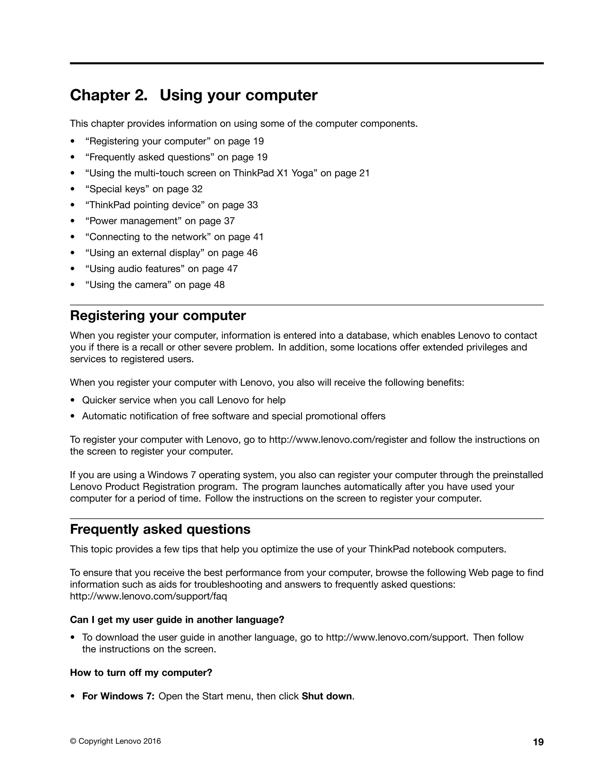 Chapter 2. Using your computer
This chapter provides information on using some of the computer components.
• “Registering your computer” on page 19
• “Frequently asked questions” on page 19
• “Using the multi-touch screen on ThinkPad X1 Yoga” on page 21
• “Special keys” on page 32
• “ThinkPad pointing device” on page 33
• “Power management” on page 37
• “Connecting to the network” on page 41
• “Using an external display” on page 46
• “Using audio features” on page 47
• “Using the camera” on page 48
Registering your computer
When you register your computer, information is entered into a database, which enables Lenovo to contact
you if there is a recall or other severe problem. In addition, some locations offer extended privileges and
services to registered users.
When you register your computer with Lenovo, you also will receive the following benefits:
• Quicker service when you call Lenovo for help
• Automatic notification of free software and special promotional offers
To register your computer with Lenovo, go to http://www.lenovo.com/register and follow the instructions on
the screen to register your computer.
If you are using a Windows 7 operating system, you also can register your computer through the preinstalled
Lenovo Product Registration program. The program launches automatically after you have used your
computer for a period of time. Follow the instructions on the screen to register your computer.
Frequently asked questions
This topic provides a few tips that help you optimize the use of your ThinkPad notebook computers.
To ensure that you receive the best performance from your computer, browse the following Web page to find
information such as aids for troubleshooting and answers to frequently asked questions:
http://www.lenovo.com/support/faq
Can I get my user guide in another language?
• To download the user guide in another language, go to http://www.lenovo.com/support. Then follow
the instructions on the screen.
How to turn off my computer?
• For Windows 7: Open the Start menu, then click Shut down.
© Copyright Lenovo 2016 19
 