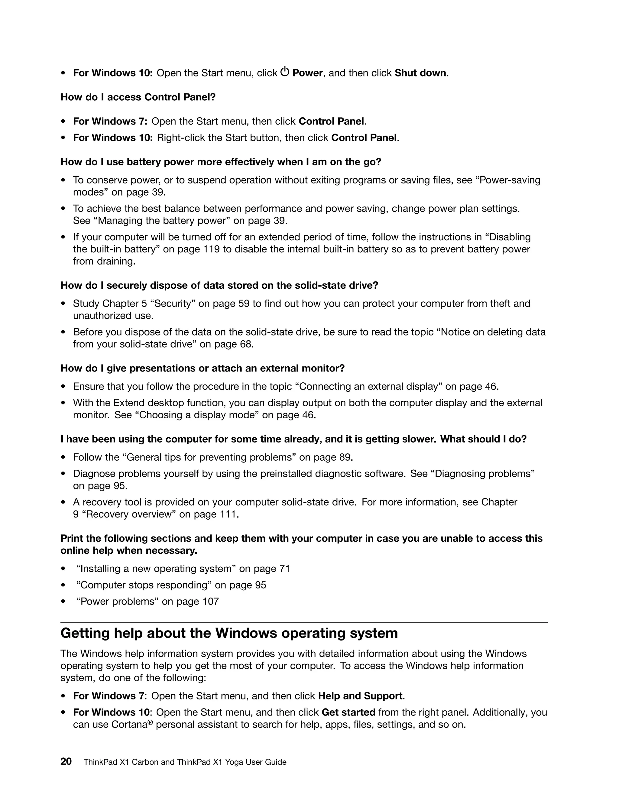 • For Windows 10: Open the Start menu, click Power, and then click Shut down.
How do I access Control Panel?
• For Windows 7: Open the Start menu, then click Control Panel.
• For Windows 10: Right-click the Start button, then click Control Panel.
How do I use battery power more effectively when I am on the go?
• To conserve power, or to suspend operation without exiting programs or saving files, see “Power-saving
modes” on page 39.
• To achieve the best balance between performance and power saving, change power plan settings.
See “Managing the battery power” on page 39.
• If your computer will be turned off for an extended period of time, follow the instructions in “Disabling
the built-in battery” on page 119 to disable the internal built-in battery so as to prevent battery power
from draining.
How do I securely dispose of data stored on the solid-state drive?
• Study Chapter 5 “Security” on page 59 to find out how you can protect your computer from theft and
unauthorized use.
• Before you dispose of the data on the solid-state drive, be sure to read the topic “Notice on deleting data
from your solid-state drive” on page 68.
How do I give presentations or attach an external monitor?
• Ensure that you follow the procedure in the topic “Connecting an external display” on page 46.
• With the Extend desktop function, you can display output on both the computer display and the external
monitor. See “Choosing a display mode” on page 46.
I have been using the computer for some time already, and it is getting slower. What should I do?
• Follow the “General tips for preventing problems” on page 89.
• Diagnose problems yourself by using the preinstalled diagnostic software. See “Diagnosing problems”
on page 95.
• A recovery tool is provided on your computer solid-state drive. For more information, see Chapter
9 “Recovery overview” on page 111.
Print the following sections and keep them with your computer in case you are unable to access this
online help when necessary.
• “Installing a new operating system” on page 71
• “Computer stops responding” on page 95
• “Power problems” on page 107
Getting help about the Windows operating system
The Windows help information system provides you with detailed information about using the Windows
operating system to help you get the most of your computer. To access the Windows help information
system, do one of the following:
• For Windows 7: Open the Start menu, and then click Help and Support.
• For Windows 10: Open the Start menu, and then click Get started from the right panel. Additionally, you
can use Cortana® personal assistant to search for help, apps, files, settings, and so on.
20 ThinkPad X1 Carbon and ThinkPad X1 Yoga User Guide
 