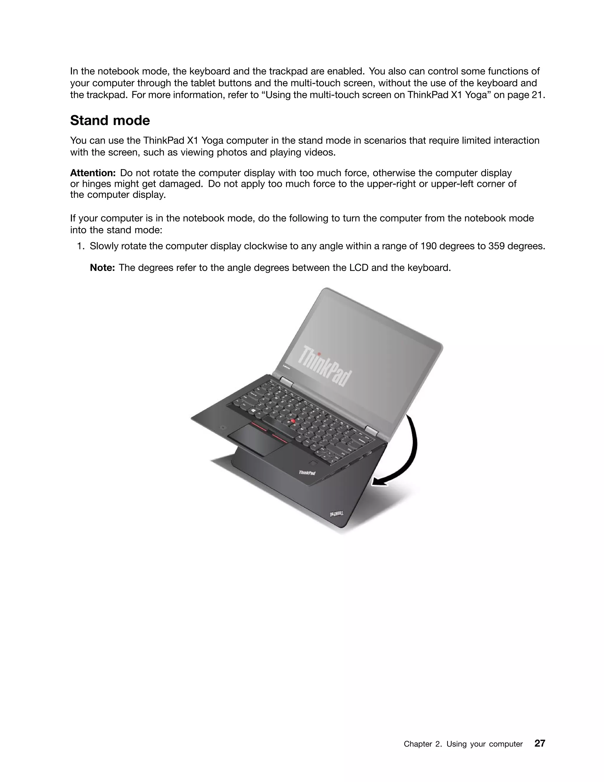 In the notebook mode, the keyboard and the trackpad are enabled. You also can control some functions of
your computer through the tablet buttons and the multi-touch screen, without the use of the keyboard and
the trackpad. For more information, refer to “Using the multi-touch screen on ThinkPad X1 Yoga” on page 21.
Stand mode
You can use the ThinkPad X1 Yoga computer in the stand mode in scenarios that require limited interaction
with the screen, such as viewing photos and playing videos.
Attention: Do not rotate the computer display with too much force, otherwise the computer display
or hinges might get damaged. Do not apply too much force to the upper-right or upper-left corner of
the computer display.
If your computer is in the notebook mode, do the following to turn the computer from the notebook mode
into the stand mode:
1. Slowly rotate the computer display clockwise to any angle within a range of 190 degrees to 359 degrees.
Note: The degrees refer to the angle degrees between the LCD and the keyboard.
Chapter 2. Using your computer 27
 