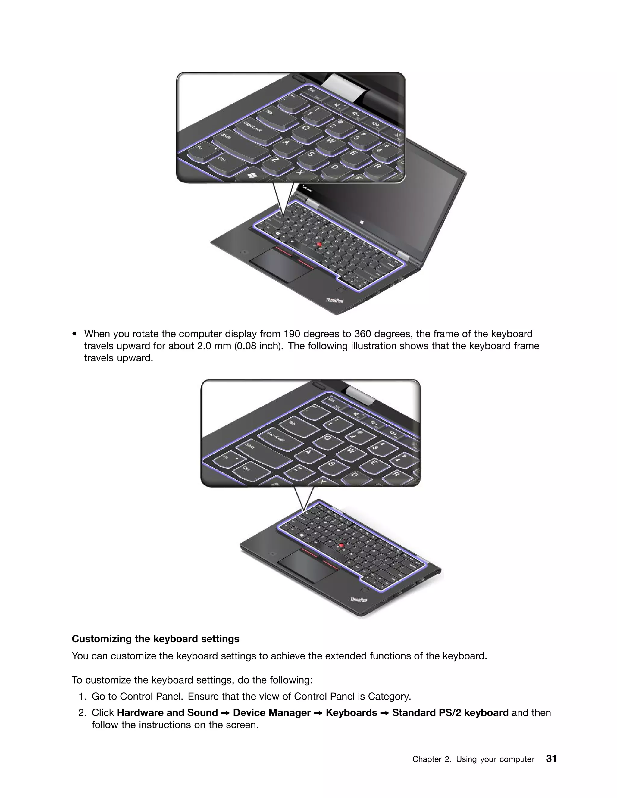 • When you rotate the computer display from 190 degrees to 360 degrees, the frame of the keyboard
travels upward for about 2.0 mm (0.08 inch). The following illustration shows that the keyboard frame
travels upward.
Customizing the keyboard settings
You can customize the keyboard settings to achieve the extended functions of the keyboard.
To customize the keyboard settings, do the following:
1. Go to Control Panel. Ensure that the view of Control Panel is Category.
2. Click Hardware and Sound ➙ Device Manager ➙ Keyboards ➙ Standard PS/2 keyboard and then
follow the instructions on the screen.
Chapter 2. Using your computer 31
 