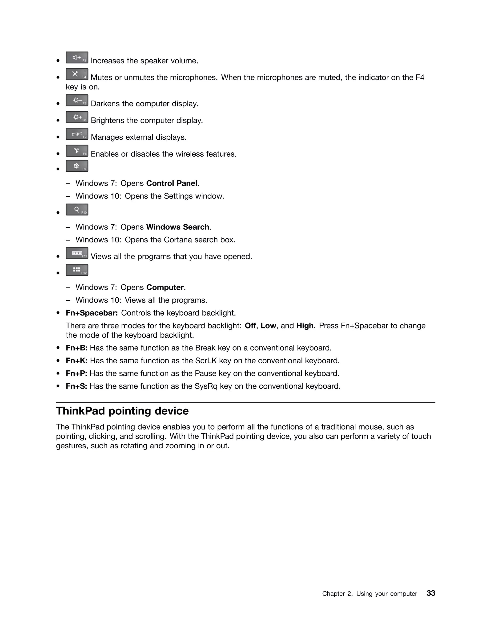 • Increases the speaker volume.
• Mutes or unmutes the microphones. When the microphones are muted, the indicator on the F4
key is on.
• Darkens the computer display.
• Brightens the computer display.
• Manages external displays.
• Enables or disables the wireless features.
•
– Windows 7: Opens Control Panel.
– Windows 10: Opens the Settings window.
•
– Windows 7: Opens Windows Search.
– Windows 10: Opens the Cortana search box.
• Views all the programs that you have opened.
•
– Windows 7: Opens Computer.
– Windows 10: Views all the programs.
• Fn+Spacebar: Controls the keyboard backlight.
There are three modes for the keyboard backlight: Off, Low, and High. Press Fn+Spacebar to change
the mode of the keyboard backlight.
• Fn+B: Has the same function as the Break key on a conventional keyboard.
• Fn+K: Has the same function as the ScrLK key on the conventional keyboard.
• Fn+P: Has the same function as the Pause key on the conventional keyboard.
• Fn+S: Has the same function as the SysRq key on the conventional keyboard.
ThinkPad pointing device
The ThinkPad pointing device enables you to perform all the functions of a traditional mouse, such as
pointing, clicking, and scrolling. With the ThinkPad pointing device, you also can perform a variety of touch
gestures, such as rotating and zooming in or out.
Chapter 2. Using your computer 33
 