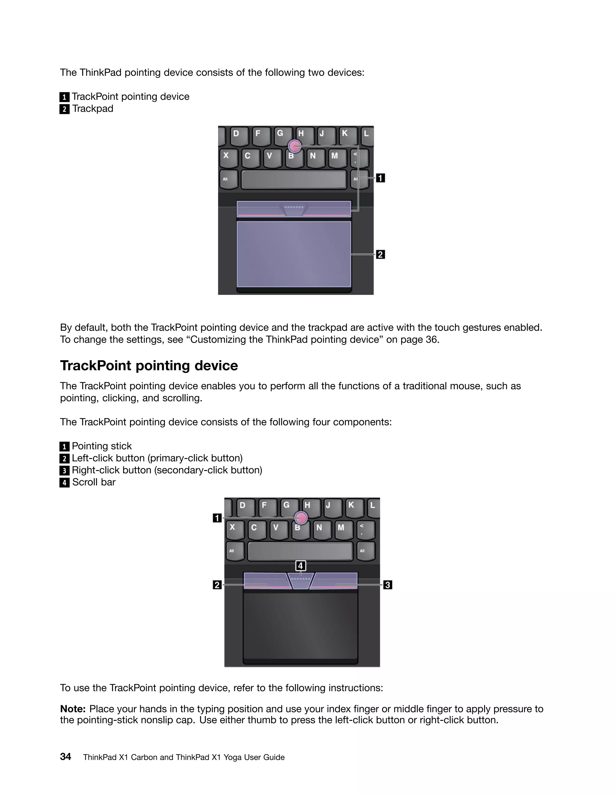 The ThinkPad pointing device consists of the following two devices:
1 TrackPoint pointing device
2 Trackpad
By default, both the TrackPoint pointing device and the trackpad are active with the touch gestures enabled.
To change the settings, see “Customizing the ThinkPad pointing device” on page 36.
TrackPoint pointing device
The TrackPoint pointing device enables you to perform all the functions of a traditional mouse, such as
pointing, clicking, and scrolling.
The TrackPoint pointing device consists of the following four components:
1 Pointing stick
2 Left-click button (primary-click button)
3 Right-click button (secondary-click button)
4 Scroll bar
To use the TrackPoint pointing device, refer to the following instructions:
Note: Place your hands in the typing position and use your index finger or middle finger to apply pressure to
the pointing-stick nonslip cap. Use either thumb to press the left-click button or right-click button.
34 ThinkPad X1 Carbon and ThinkPad X1 Yoga User Guide
 
