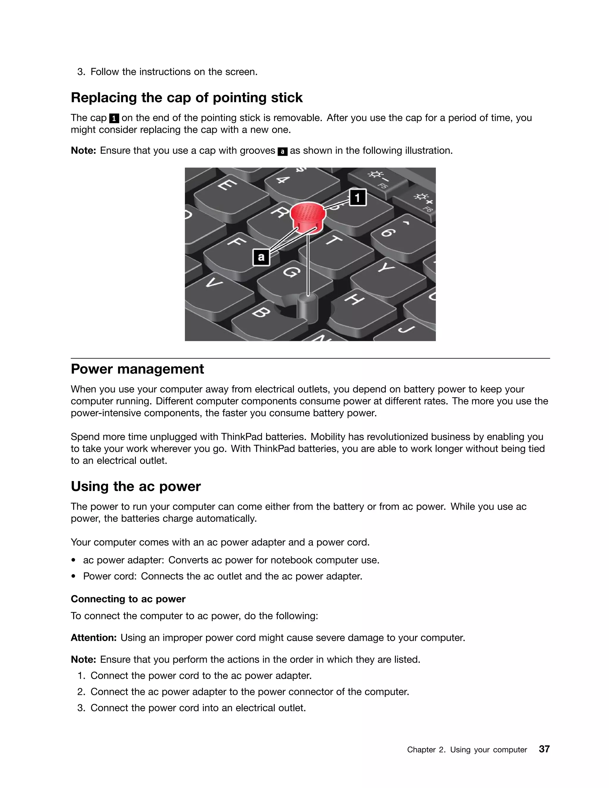 3. Follow the instructions on the screen.
Replacing the cap of pointing stick
The cap 1 on the end of the pointing stick is removable. After you use the cap for a period of time, you
might consider replacing the cap with a new one.
Note: Ensure that you use a cap with grooves a as shown in the following illustration.
Power management
When you use your computer away from electrical outlets, you depend on battery power to keep your
computer running. Different computer components consume power at different rates. The more you use the
power-intensive components, the faster you consume battery power.
Spend more time unplugged with ThinkPad batteries. Mobility has revolutionized business by enabling you
to take your work wherever you go. With ThinkPad batteries, you are able to work longer without being tied
to an electrical outlet.
Using the ac power
The power to run your computer can come either from the battery or from ac power. While you use ac
power, the batteries charge automatically.
Your computer comes with an ac power adapter and a power cord.
• ac power adapter: Converts ac power for notebook computer use.
• Power cord: Connects the ac outlet and the ac power adapter.
Connecting to ac power
To connect the computer to ac power, do the following:
Attention: Using an improper power cord might cause severe damage to your computer.
Note: Ensure that you perform the actions in the order in which they are listed.
1. Connect the power cord to the ac power adapter.
2. Connect the ac power adapter to the power connector of the computer.
3. Connect the power cord into an electrical outlet.
Chapter 2. Using your computer 37
 