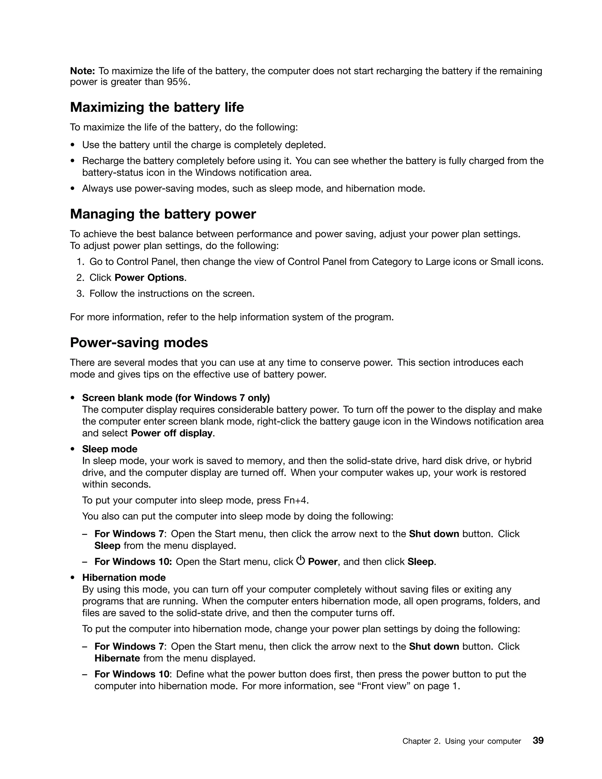 Note: To maximize the life of the battery, the computer does not start recharging the battery if the remaining
power is greater than 95%.
Maximizing the battery life
To maximize the life of the battery, do the following:
• Use the battery until the charge is completely depleted.
• Recharge the battery completely before using it. You can see whether the battery is fully charged from the
battery-status icon in the Windows notification area.
• Always use power-saving modes, such as sleep mode, and hibernation mode.
Managing the battery power
To achieve the best balance between performance and power saving, adjust your power plan settings.
To adjust power plan settings, do the following:
1. Go to Control Panel, then change the view of Control Panel from Category to Large icons or Small icons.
2. Click Power Options.
3. Follow the instructions on the screen.
For more information, refer to the help information system of the program.
Power-saving modes
There are several modes that you can use at any time to conserve power. This section introduces each
mode and gives tips on the effective use of battery power.
• Screen blank mode (for Windows 7 only)
The computer display requires considerable battery power. To turn off the power to the display and make
the computer enter screen blank mode, right-click the battery gauge icon in the Windows notification area
and select Power off display.
• Sleep mode
In sleep mode, your work is saved to memory, and then the solid-state drive, hard disk drive, or hybrid
drive, and the computer display are turned off. When your computer wakes up, your work is restored
within seconds.
To put your computer into sleep mode, press Fn+4.
You also can put the computer into sleep mode by doing the following:
– For Windows 7: Open the Start menu, then click the arrow next to the Shut down button. Click
Sleep from the menu displayed.
– For Windows 10: Open the Start menu, click Power, and then click Sleep.
• Hibernation mode
By using this mode, you can turn off your computer completely without saving files or exiting any
programs that are running. When the computer enters hibernation mode, all open programs, folders, and
files are saved to the solid-state drive, and then the computer turns off.
To put the computer into hibernation mode, change your power plan settings by doing the following:
– For Windows 7: Open the Start menu, then click the arrow next to the Shut down button. Click
Hibernate from the menu displayed.
– For Windows 10: Define what the power button does first, then press the power button to put the
computer into hibernation mode. For more information, see “Front view” on page 1.
Chapter 2. Using your computer 39
 