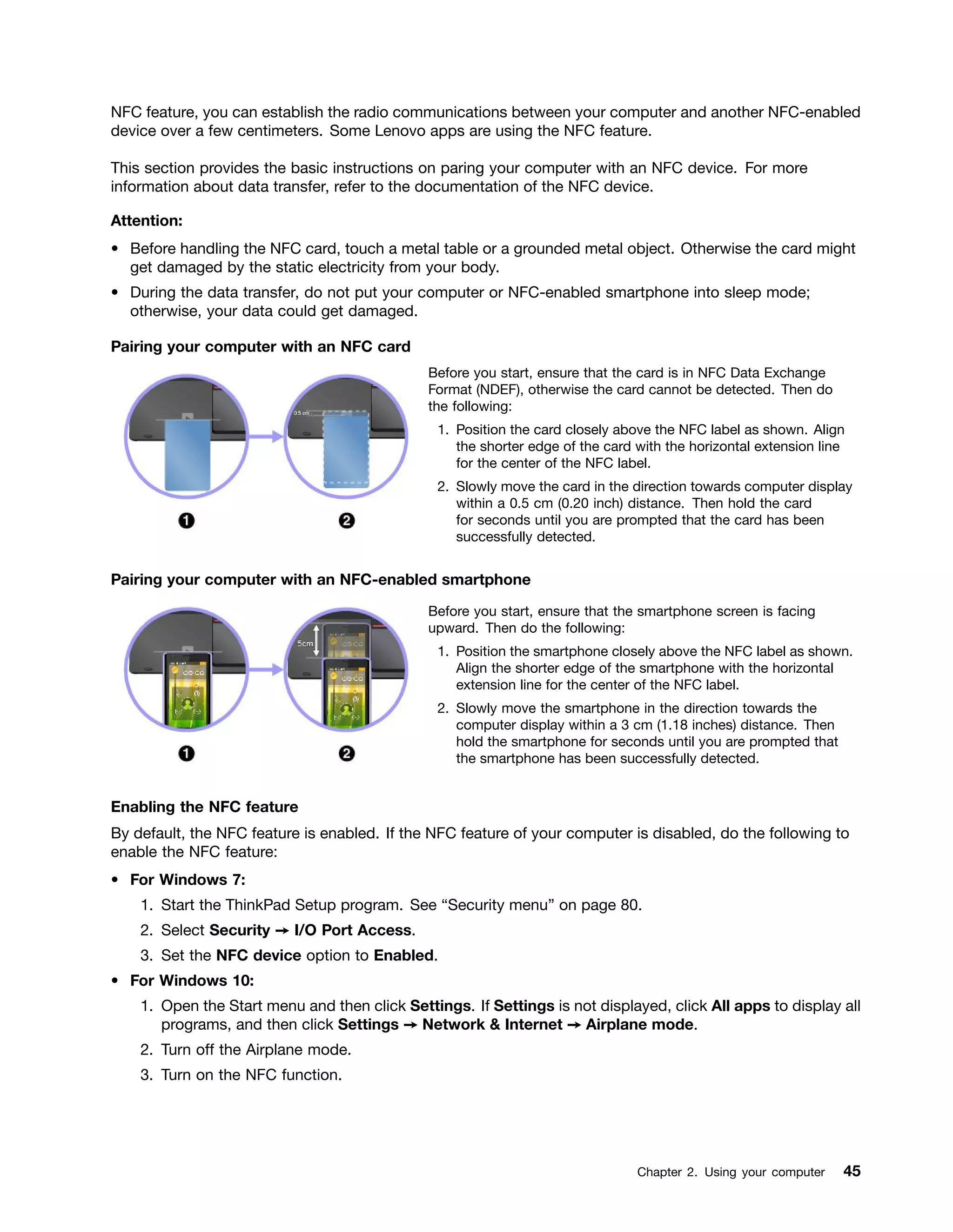 NFC feature, you can establish the radio communications between your computer and another NFC-enabled
device over a few centimeters. Some Lenovo apps are using the NFC feature.
This section provides the basic instructions on paring your computer with an NFC device. For more
information about data transfer, refer to the documentation of the NFC device.
Attention:
• Before handling the NFC card, touch a metal table or a grounded metal object. Otherwise the card might
get damaged by the static electricity from your body.
• During the data transfer, do not put your computer or NFC-enabled smartphone into sleep mode;
otherwise, your data could get damaged.
Pairing your computer with an NFC card
Before you start, ensure that the card is in NFC Data Exchange
Format (NDEF), otherwise the card cannot be detected. Then do
the following:
1. Position the card closely above the NFC label as shown. Align
the shorter edge of the card with the horizontal extension line
for the center of the NFC label.
2. Slowly move the card in the direction towards computer display
within a 0.5 cm (0.20 inch) distance. Then hold the card
for seconds until you are prompted that the card has been
successfully detected.
Pairing your computer with an NFC-enabled smartphone
Before you start, ensure that the smartphone screen is facing
upward. Then do the following:
1. Position the smartphone closely above the NFC label as shown.
Align the shorter edge of the smartphone with the horizontal
extension line for the center of the NFC label.
2. Slowly move the smartphone in the direction towards the
computer display within a 3 cm (1.18 inches) distance. Then
hold the smartphone for seconds until you are prompted that
the smartphone has been successfully detected.
Enabling the NFC feature
By default, the NFC feature is enabled. If the NFC feature of your computer is disabled, do the following to
enable the NFC feature:
• For Windows 7:
1. Start the ThinkPad Setup program. See “Security menu” on page 80.
2. Select Security ➙ I/O Port Access.
3. Set the NFC device option to Enabled.
• For Windows 10:
1. Open the Start menu and then click Settings. If Settings is not displayed, click All apps to display all
programs, and then click Settings ➙ Network & Internet ➙ Airplane mode.
2. Turn off the Airplane mode.
3. Turn on the NFC function.
Chapter 2. Using your computer 45
 