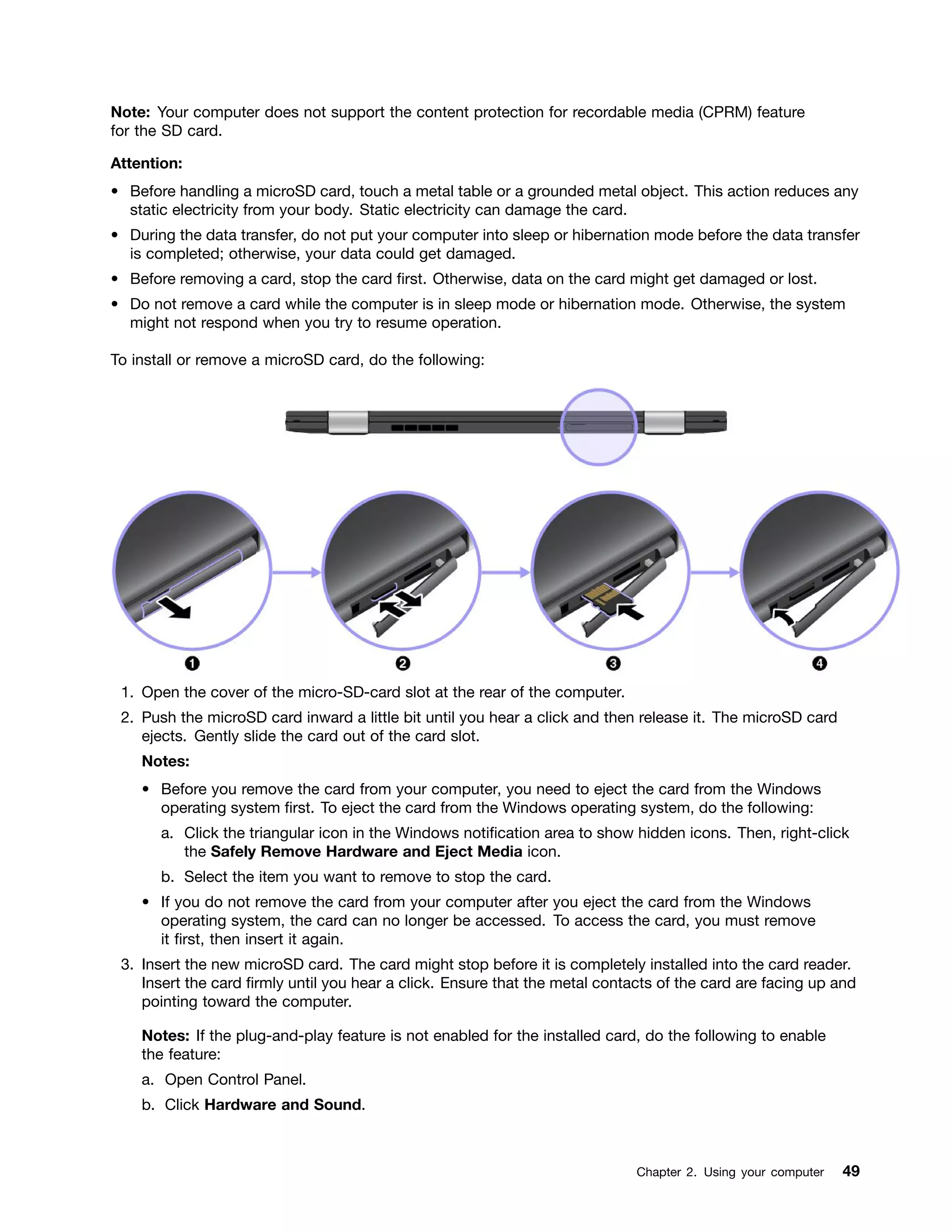 Note: Your computer does not support the content protection for recordable media (CPRM) feature
for the SD card.
Attention:
• Before handling a microSD card, touch a metal table or a grounded metal object. This action reduces any
static electricity from your body. Static electricity can damage the card.
• During the data transfer, do not put your computer into sleep or hibernation mode before the data transfer
is completed; otherwise, your data could get damaged.
• Before removing a card, stop the card first. Otherwise, data on the card might get damaged or lost.
• Do not remove a card while the computer is in sleep mode or hibernation mode. Otherwise, the system
might not respond when you try to resume operation.
To install or remove a microSD card, do the following:
1. Open the cover of the micro-SD-card slot at the rear of the computer.
2. Push the microSD card inward a little bit until you hear a click and then release it. The microSD card
ejects. Gently slide the card out of the card slot.
Notes:
• Before you remove the card from your computer, you need to eject the card from the Windows
operating system first. To eject the card from the Windows operating system, do the following:
a. Click the triangular icon in the Windows notification area to show hidden icons. Then, right-click
the Safely Remove Hardware and Eject Media icon.
b. Select the item you want to remove to stop the card.
• If you do not remove the card from your computer after you eject the card from the Windows
operating system, the card can no longer be accessed. To access the card, you must remove
it first, then insert it again.
3. Insert the new microSD card. The card might stop before it is completely installed into the card reader.
Insert the card firmly until you hear a click. Ensure that the metal contacts of the card are facing up and
pointing toward the computer.
Notes: If the plug-and-play feature is not enabled for the installed card, do the following to enable
the feature:
a. Open Control Panel.
b. Click Hardware and Sound.
Chapter 2. Using your computer 49
 