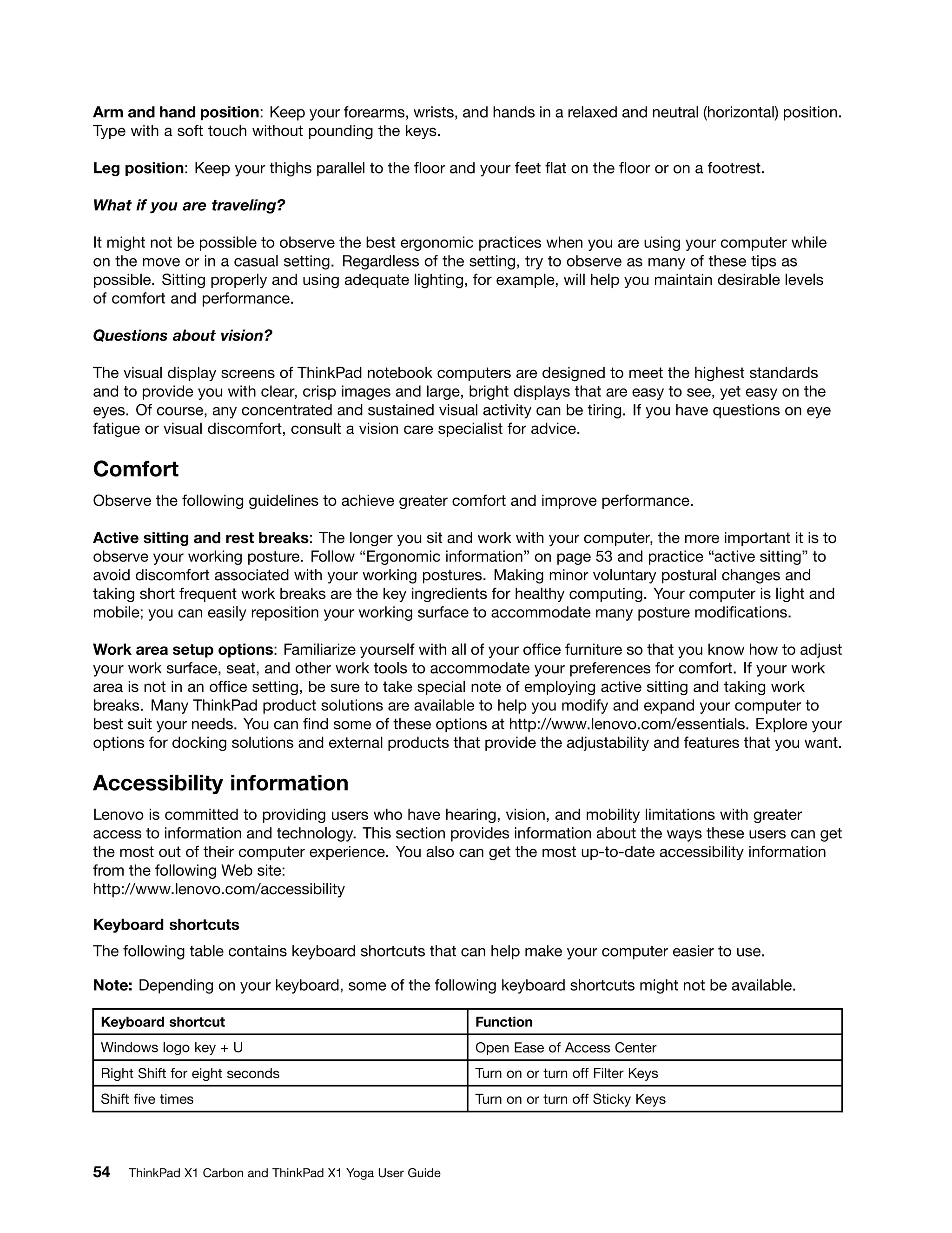 Arm and hand position: Keep your forearms, wrists, and hands in a relaxed and neutral (horizontal) position.
Type with a soft touch without pounding the keys.
Leg position: Keep your thighs parallel to the floor and your feet flat on the floor or on a footrest.
What if you are traveling?
It might not be possible to observe the best ergonomic practices when you are using your computer while
on the move or in a casual setting. Regardless of the setting, try to observe as many of these tips as
possible. Sitting properly and using adequate lighting, for example, will help you maintain desirable levels
of comfort and performance.
Questions about vision?
The visual display screens of ThinkPad notebook computers are designed to meet the highest standards
and to provide you with clear, crisp images and large, bright displays that are easy to see, yet easy on the
eyes. Of course, any concentrated and sustained visual activity can be tiring. If you have questions on eye
fatigue or visual discomfort, consult a vision care specialist for advice.
Comfort
Observe the following guidelines to achieve greater comfort and improve performance.
Active sitting and rest breaks: The longer you sit and work with your computer, the more important it is to
observe your working posture. Follow “Ergonomic information” on page 53 and practice “active sitting” to
avoid discomfort associated with your working postures. Making minor voluntary postural changes and
taking short frequent work breaks are the key ingredients for healthy computing. Your computer is light and
mobile; you can easily reposition your working surface to accommodate many posture modifications.
Work area setup options: Familiarize yourself with all of your office furniture so that you know how to adjust
your work surface, seat, and other work tools to accommodate your preferences for comfort. If your work
area is not in an office setting, be sure to take special note of employing active sitting and taking work
breaks. Many ThinkPad product solutions are available to help you modify and expand your computer to
best suit your needs. You can find some of these options at http://www.lenovo.com/essentials. Explore your
options for docking solutions and external products that provide the adjustability and features that you want.
Accessibility information
Lenovo is committed to providing users who have hearing, vision, and mobility limitations with greater
access to information and technology. This section provides information about the ways these users can get
the most out of their computer experience. You also can get the most up-to-date accessibility information
from the following Web site:
http://www.lenovo.com/accessibility
Keyboard shortcuts
The following table contains keyboard shortcuts that can help make your computer easier to use.
Note: Depending on your keyboard, some of the following keyboard shortcuts might not be available.
Keyboard shortcut Function
Windows logo key + U Open Ease of Access Center
Right Shift for eight seconds Turn on or turn off Filter Keys
Shift five times Turn on or turn off Sticky Keys
54 ThinkPad X1 Carbon and ThinkPad X1 Yoga User Guide
 