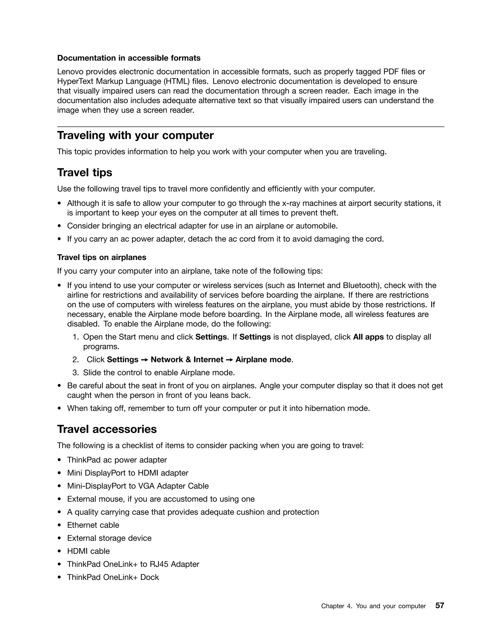 Documentation in accessible formats
Lenovo provides electronic documentation in accessible formats, such as properly tagged PDF files or
HyperText Markup Language (HTML) files. Lenovo electronic documentation is developed to ensure
that visually impaired users can read the documentation through a screen reader. Each image in the
documentation also includes adequate alternative text so that visually impaired users can understand the
image when they use a screen reader.
Traveling with your computer
This topic provides information to help you work with your computer when you are traveling.
Travel tips
Use the following travel tips to travel more confidently and efficiently with your computer.
• Although it is safe to allow your computer to go through the x-ray machines at airport security stations, it
is important to keep your eyes on the computer at all times to prevent theft.
• Consider bringing an electrical adapter for use in an airplane or automobile.
• If you carry an ac power adapter, detach the ac cord from it to avoid damaging the cord.
Travel tips on airplanes
If you carry your computer into an airplane, take note of the following tips:
• If you intend to use your computer or wireless services (such as Internet and Bluetooth), check with the
airline for restrictions and availability of services before boarding the airplane. If there are restrictions
on the use of computers with wireless features on the airplane, you must abide by those restrictions. If
necessary, enable the Airplane mode before boarding. In the Airplane mode, all wireless features are
disabled. To enable the Airplane mode, do the following:
1. Open the Start menu and click Settings. If Settings is not displayed, click All apps to display all
programs.
2. Click Settings ➙ Network & Internet ➙ Airplane mode.
3. Slide the control to enable Airplane mode.
• Be careful about the seat in front of you on airplanes. Angle your computer display so that it does not get
caught when the person in front of you leans back.
• When taking off, remember to turn off your computer or put it into hibernation mode.
Travel accessories
The following is a checklist of items to consider packing when you are going to travel:
• ThinkPad ac power adapter
• Mini DisplayPort to HDMI adapter
• Mini-DisplayPort to VGA Adapter Cable
• External mouse, if you are accustomed to using one
• A quality carrying case that provides adequate cushion and protection
• Ethernet cable
• External storage device
• HDMI cable
• ThinkPad OneLink+ to RJ45 Adapter
• ThinkPad OneLink+ Dock
Chapter 4. You and your computer 57
 