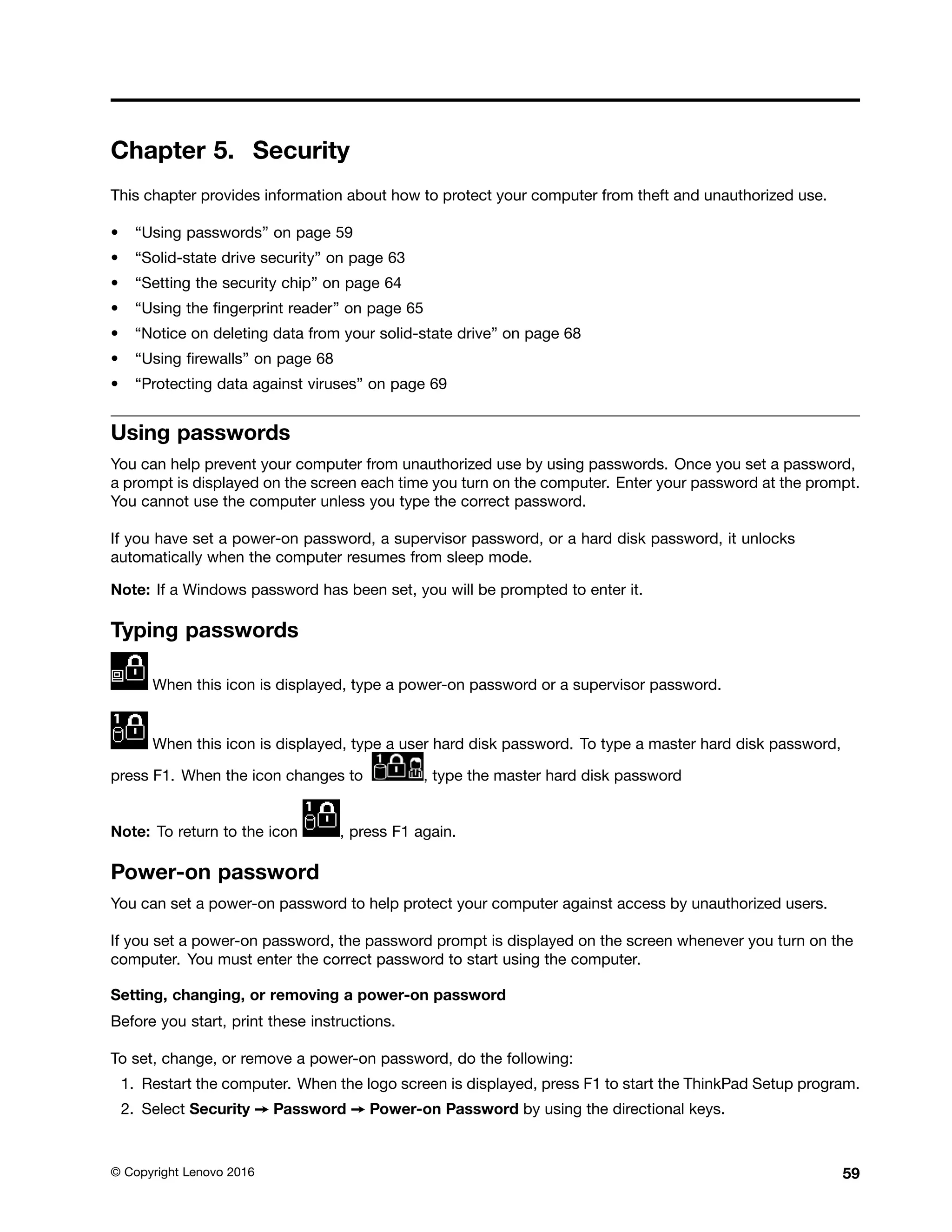 Chapter 5. Security
This chapter provides information about how to protect your computer from theft and unauthorized use.
• “Using passwords” on page 59
• “Solid-state drive security” on page 63
• “Setting the security chip” on page 64
• “Using the fingerprint reader” on page 65
• “Notice on deleting data from your solid-state drive” on page 68
• “Using firewalls” on page 68
• “Protecting data against viruses” on page 69
Using passwords
You can help prevent your computer from unauthorized use by using passwords. Once you set a password,
a prompt is displayed on the screen each time you turn on the computer. Enter your password at the prompt.
You cannot use the computer unless you type the correct password.
If you have set a power-on password, a supervisor password, or a hard disk password, it unlocks
automatically when the computer resumes from sleep mode.
Note: If a Windows password has been set, you will be prompted to enter it.
Typing passwords
When this icon is displayed, type a power-on password or a supervisor password.
When this icon is displayed, type a user hard disk password. To type a master hard disk password,
press F1. When the icon changes to , type the master hard disk password
Note: To return to the icon , press F1 again.
Power-on password
You can set a power-on password to help protect your computer against access by unauthorized users.
If you set a power-on password, the password prompt is displayed on the screen whenever you turn on the
computer. You must enter the correct password to start using the computer.
Setting, changing, or removing a power-on password
Before you start, print these instructions.
To set, change, or remove a power-on password, do the following:
1. Restart the computer. When the logo screen is displayed, press F1 to start the ThinkPad Setup program.
2. Select Security ➙ Password ➙ Power-on Password by using the directional keys.
© Copyright Lenovo 2016 59
 