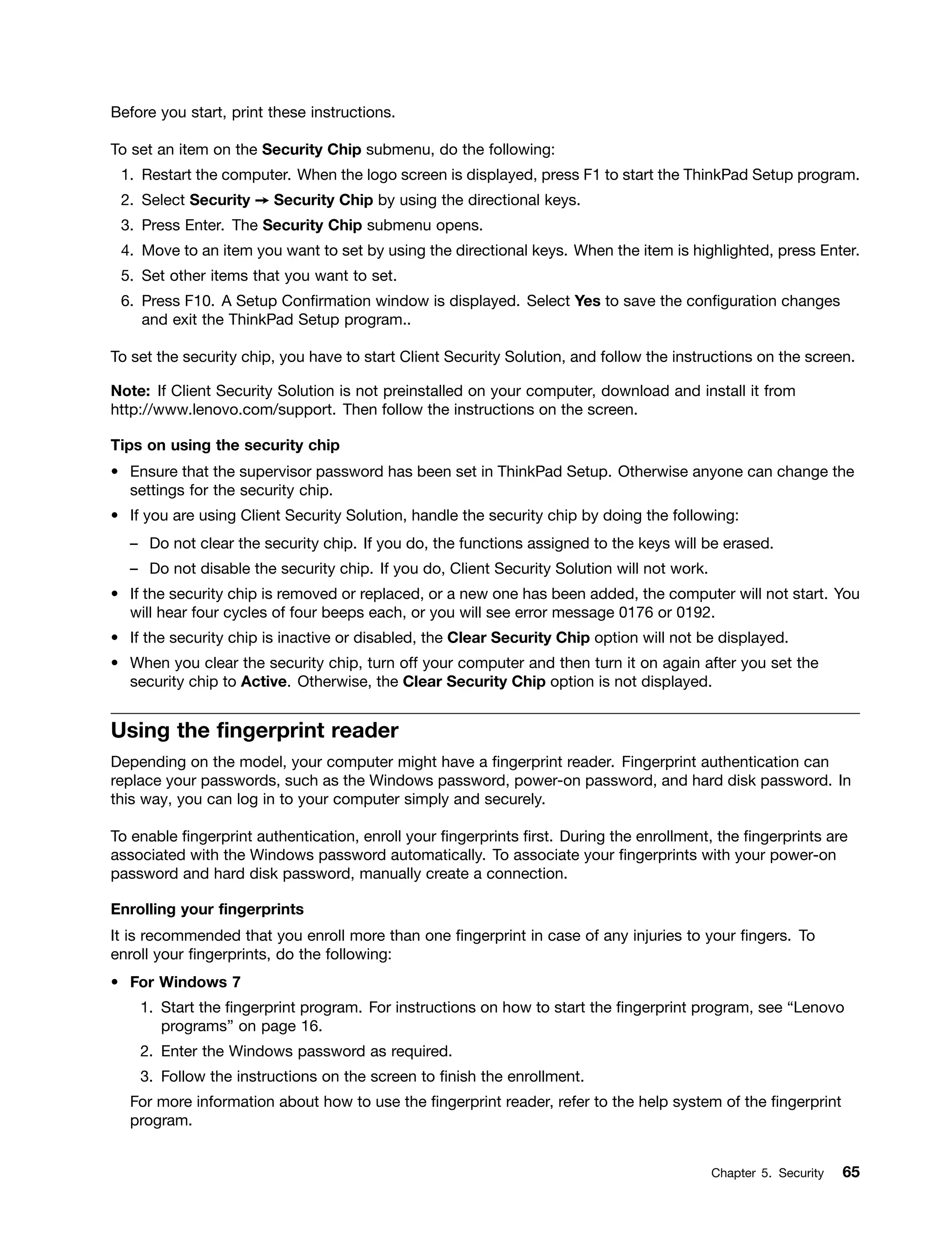 Before you start, print these instructions.
To set an item on the Security Chip submenu, do the following:
1. Restart the computer. When the logo screen is displayed, press F1 to start the ThinkPad Setup program.
2. Select Security ➙ Security Chip by using the directional keys.
3. Press Enter. The Security Chip submenu opens.
4. Move to an item you want to set by using the directional keys. When the item is highlighted, press Enter.
5. Set other items that you want to set.
6. Press F10. A Setup Confirmation window is displayed. Select Yes to save the configuration changes
and exit the ThinkPad Setup program..
To set the security chip, you have to start Client Security Solution, and follow the instructions on the screen.
Note: If Client Security Solution is not preinstalled on your computer, download and install it from
http://www.lenovo.com/support. Then follow the instructions on the screen.
Tips on using the security chip
• Ensure that the supervisor password has been set in ThinkPad Setup. Otherwise anyone can change the
settings for the security chip.
• If you are using Client Security Solution, handle the security chip by doing the following:
– Do not clear the security chip. If you do, the functions assigned to the keys will be erased.
– Do not disable the security chip. If you do, Client Security Solution will not work.
• If the security chip is removed or replaced, or a new one has been added, the computer will not start. You
will hear four cycles of four beeps each, or you will see error message 0176 or 0192.
• If the security chip is inactive or disabled, the Clear Security Chip option will not be displayed.
• When you clear the security chip, turn off your computer and then turn it on again after you set the
security chip to Active. Otherwise, the Clear Security Chip option is not displayed.
Using the fingerprint reader
Depending on the model, your computer might have a fingerprint reader. Fingerprint authentication can
replace your passwords, such as the Windows password, power-on password, and hard disk password. In
this way, you can log in to your computer simply and securely.
To enable fingerprint authentication, enroll your fingerprints first. During the enrollment, the fingerprints are
associated with the Windows password automatically. To associate your fingerprints with your power-on
password and hard disk password, manually create a connection.
Enrolling your fingerprints
It is recommended that you enroll more than one fingerprint in case of any injuries to your fingers. To
enroll your fingerprints, do the following:
• For Windows 7
1. Start the fingerprint program. For instructions on how to start the fingerprint program, see “Lenovo
programs” on page 16.
2. Enter the Windows password as required.
3. Follow the instructions on the screen to finish the enrollment.
For more information about how to use the fingerprint reader, refer to the help system of the fingerprint
program.
Chapter 5. Security 65
 