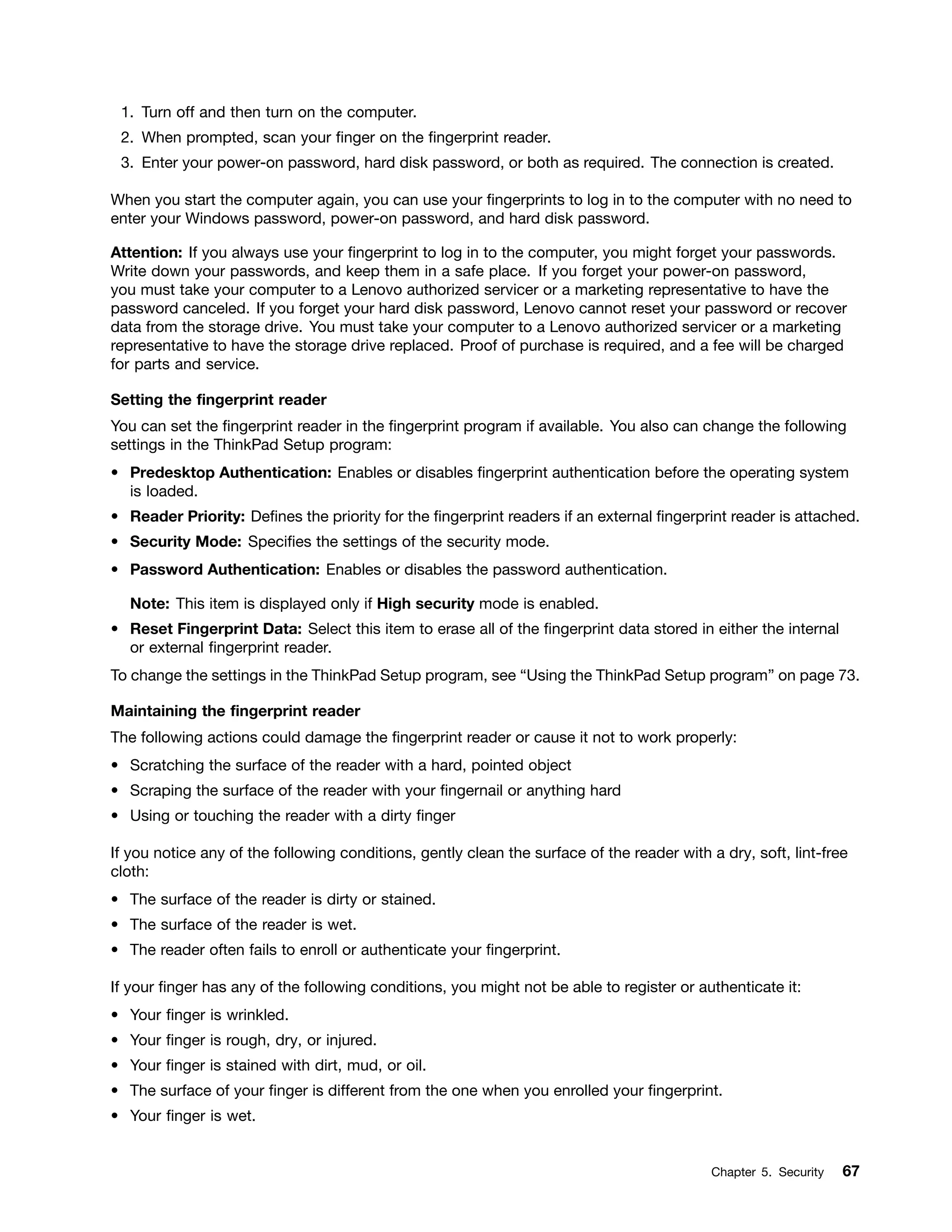 1. Turn off and then turn on the computer.
2. When prompted, scan your finger on the fingerprint reader.
3. Enter your power-on password, hard disk password, or both as required. The connection is created.
When you start the computer again, you can use your fingerprints to log in to the computer with no need to
enter your Windows password, power-on password, and hard disk password.
Attention: If you always use your fingerprint to log in to the computer, you might forget your passwords.
Write down your passwords, and keep them in a safe place. If you forget your power-on password,
you must take your computer to a Lenovo authorized servicer or a marketing representative to have the
password canceled. If you forget your hard disk password, Lenovo cannot reset your password or recover
data from the storage drive. You must take your computer to a Lenovo authorized servicer or a marketing
representative to have the storage drive replaced. Proof of purchase is required, and a fee will be charged
for parts and service.
Setting the fingerprint reader
You can set the fingerprint reader in the fingerprint program if available. You also can change the following
settings in the ThinkPad Setup program:
• Predesktop Authentication: Enables or disables fingerprint authentication before the operating system
is loaded.
• Reader Priority: Defines the priority for the fingerprint readers if an external fingerprint reader is attached.
• Security Mode: Specifies the settings of the security mode.
• Password Authentication: Enables or disables the password authentication.
Note: This item is displayed only if High security mode is enabled.
• Reset Fingerprint Data: Select this item to erase all of the fingerprint data stored in either the internal
or external fingerprint reader.
To change the settings in the ThinkPad Setup program, see “Using the ThinkPad Setup program” on page 73.
Maintaining the fingerprint reader
The following actions could damage the fingerprint reader or cause it not to work properly:
• Scratching the surface of the reader with a hard, pointed object
• Scraping the surface of the reader with your fingernail or anything hard
• Using or touching the reader with a dirty finger
If you notice any of the following conditions, gently clean the surface of the reader with a dry, soft, lint-free
cloth:
• The surface of the reader is dirty or stained.
• The surface of the reader is wet.
• The reader often fails to enroll or authenticate your fingerprint.
If your finger has any of the following conditions, you might not be able to register or authenticate it:
• Your finger is wrinkled.
• Your finger is rough, dry, or injured.
• Your finger is stained with dirt, mud, or oil.
• The surface of your finger is different from the one when you enrolled your fingerprint.
• Your finger is wet.
Chapter 5. Security 67
 