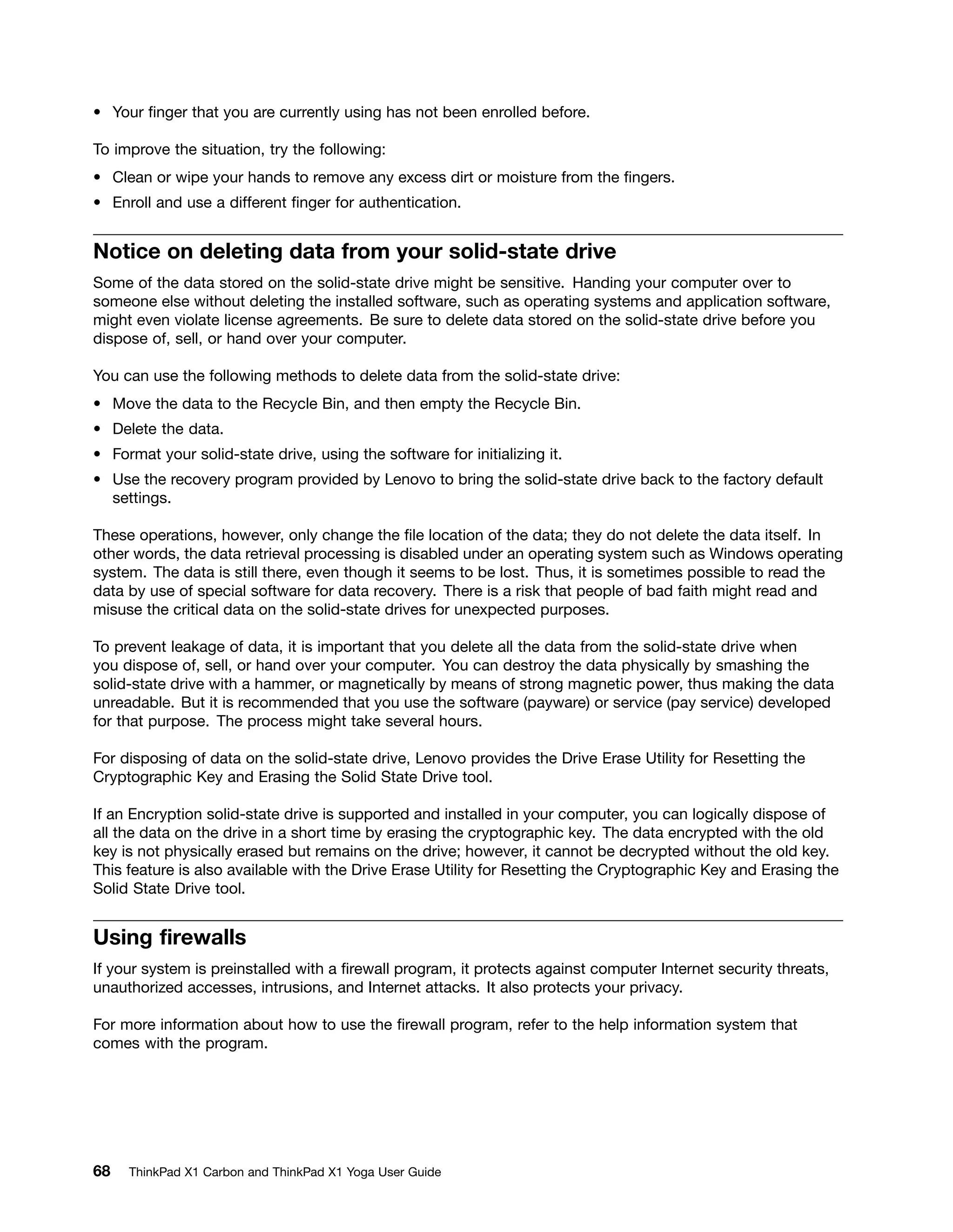 • Your finger that you are currently using has not been enrolled before.
To improve the situation, try the following:
• Clean or wipe your hands to remove any excess dirt or moisture from the fingers.
• Enroll and use a different finger for authentication.
Notice on deleting data from your solid-state drive
Some of the data stored on the solid-state drive might be sensitive. Handing your computer over to
someone else without deleting the installed software, such as operating systems and application software,
might even violate license agreements. Be sure to delete data stored on the solid-state drive before you
dispose of, sell, or hand over your computer.
You can use the following methods to delete data from the solid-state drive:
• Move the data to the Recycle Bin, and then empty the Recycle Bin.
• Delete the data.
• Format your solid-state drive, using the software for initializing it.
• Use the recovery program provided by Lenovo to bring the solid-state drive back to the factory default
settings.
These operations, however, only change the file location of the data; they do not delete the data itself. In
other words, the data retrieval processing is disabled under an operating system such as Windows operating
system. The data is still there, even though it seems to be lost. Thus, it is sometimes possible to read the
data by use of special software for data recovery. There is a risk that people of bad faith might read and
misuse the critical data on the solid-state drives for unexpected purposes.
To prevent leakage of data, it is important that you delete all the data from the solid-state drive when
you dispose of, sell, or hand over your computer. You can destroy the data physically by smashing the
solid-state drive with a hammer, or magnetically by means of strong magnetic power, thus making the data
unreadable. But it is recommended that you use the software (payware) or service (pay service) developed
for that purpose. The process might take several hours.
For disposing of data on the solid-state drive, Lenovo provides the Drive Erase Utility for Resetting the
Cryptographic Key and Erasing the Solid State Drive tool.
If an Encryption solid-state drive is supported and installed in your computer, you can logically dispose of
all the data on the drive in a short time by erasing the cryptographic key. The data encrypted with the old
key is not physically erased but remains on the drive; however, it cannot be decrypted without the old key.
This feature is also available with the Drive Erase Utility for Resetting the Cryptographic Key and Erasing the
Solid State Drive tool.
Using firewalls
If your system is preinstalled with a firewall program, it protects against computer Internet security threats,
unauthorized accesses, intrusions, and Internet attacks. It also protects your privacy.
For more information about how to use the firewall program, refer to the help information system that
comes with the program.
68 ThinkPad X1 Carbon and ThinkPad X1 Yoga User Guide
 