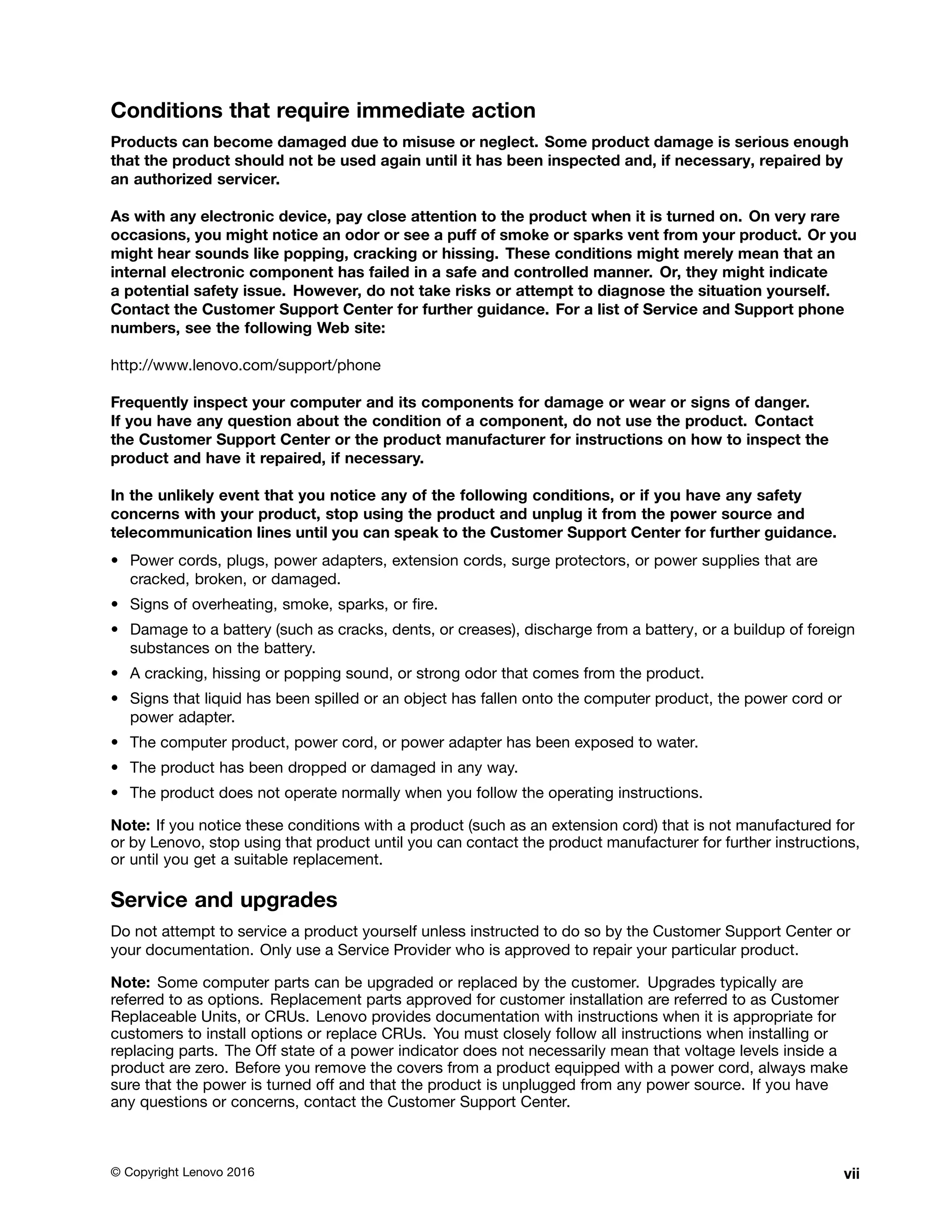 Conditions that require immediate action
Products can become damaged due to misuse or neglect. Some product damage is serious enough
that the product should not be used again until it has been inspected and, if necessary, repaired by
an authorized servicer.
As with any electronic device, pay close attention to the product when it is turned on. On very rare
occasions, you might notice an odor or see a puff of smoke or sparks vent from your product. Or you
might hear sounds like popping, cracking or hissing. These conditions might merely mean that an
internal electronic component has failed in a safe and controlled manner. Or, they might indicate
a potential safety issue. However, do not take risks or attempt to diagnose the situation yourself.
Contact the Customer Support Center for further guidance. For a list of Service and Support phone
numbers, see the following Web site:
http://www.lenovo.com/support/phone
Frequently inspect your computer and its components for damage or wear or signs of danger.
If you have any question about the condition of a component, do not use the product. Contact
the Customer Support Center or the product manufacturer for instructions on how to inspect the
product and have it repaired, if necessary.
In the unlikely event that you notice any of the following conditions, or if you have any safety
concerns with your product, stop using the product and unplug it from the power source and
telecommunication lines until you can speak to the Customer Support Center for further guidance.
• Power cords, plugs, power adapters, extension cords, surge protectors, or power supplies that are
cracked, broken, or damaged.
• Signs of overheating, smoke, sparks, or fire.
• Damage to a battery (such as cracks, dents, or creases), discharge from a battery, or a buildup of foreign
substances on the battery.
• A cracking, hissing or popping sound, or strong odor that comes from the product.
• Signs that liquid has been spilled or an object has fallen onto the computer product, the power cord or
power adapter.
• The computer product, power cord, or power adapter has been exposed to water.
• The product has been dropped or damaged in any way.
• The product does not operate normally when you follow the operating instructions.
Note: If you notice these conditions with a product (such as an extension cord) that is not manufactured for
or by Lenovo, stop using that product until you can contact the product manufacturer for further instructions,
or until you get a suitable replacement.
Service and upgrades
Do not attempt to service a product yourself unless instructed to do so by the Customer Support Center or
your documentation. Only use a Service Provider who is approved to repair your particular product.
Note: Some computer parts can be upgraded or replaced by the customer. Upgrades typically are
referred to as options. Replacement parts approved for customer installation are referred to as Customer
Replaceable Units, or CRUs. Lenovo provides documentation with instructions when it is appropriate for
customers to install options or replace CRUs. You must closely follow all instructions when installing or
replacing parts. The Off state of a power indicator does not necessarily mean that voltage levels inside a
product are zero. Before you remove the covers from a product equipped with a power cord, always make
sure that the power is turned off and that the product is unplugged from any power source. If you have
any questions or concerns, contact the Customer Support Center.
© Copyright Lenovo 2016 vii
 