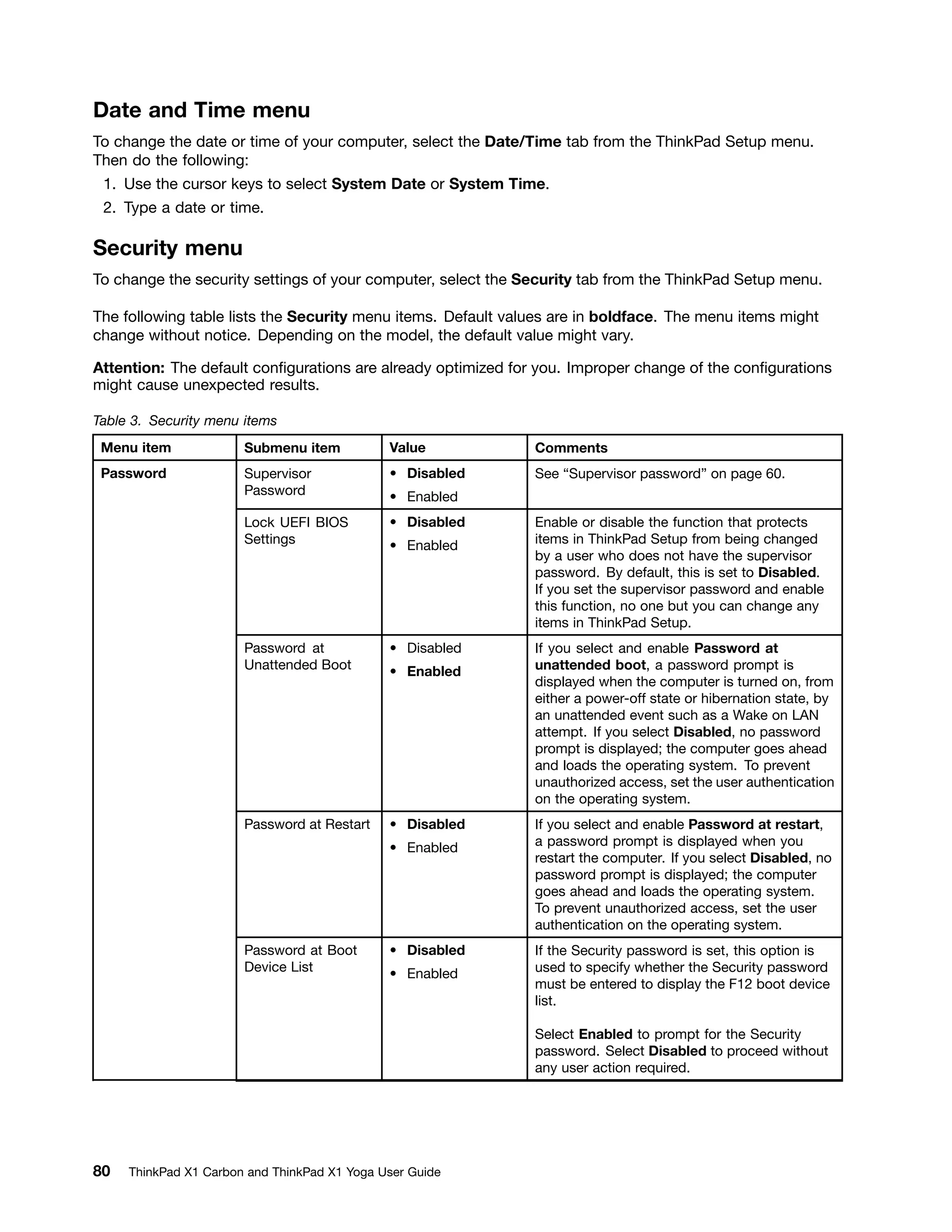 Date and Time menu
To change the date or time of your computer, select the Date/Time tab from the ThinkPad Setup menu.
Then do the following:
1. Use the cursor keys to select System Date or System Time.
2. Type a date or time.
Security menu
To change the security settings of your computer, select the Security tab from the ThinkPad Setup menu.
The following table lists the Security menu items. Default values are in boldface. The menu items might
change without notice. Depending on the model, the default value might vary.
Attention: The default configurations are already optimized for you. Improper change of the configurations
might cause unexpected results.
Table 3. Security menu items
Menu item Submenu item Value Comments
Supervisor
Password
• Disabled
• Enabled
See “Supervisor password” on page 60.
Lock UEFI BIOS
Settings
• Disabled
• Enabled
Enable or disable the function that protects
items in ThinkPad Setup from being changed
by a user who does not have the supervisor
password. By default, this is set to Disabled.
If you set the supervisor password and enable
this function, no one but you can change any
items in ThinkPad Setup.
Password at
Unattended Boot
• Disabled
• Enabled
If you select and enable Password at
unattended boot, a password prompt is
displayed when the computer is turned on, from
either a power-off state or hibernation state, by
an unattended event such as a Wake on LAN
attempt. If you select Disabled, no password
prompt is displayed; the computer goes ahead
and loads the operating system. To prevent
unauthorized access, set the user authentication
on the operating system.
Password at Restart • Disabled
• Enabled
If you select and enable Password at restart,
a password prompt is displayed when you
restart the computer. If you select Disabled, no
password prompt is displayed; the computer
goes ahead and loads the operating system.
To prevent unauthorized access, set the user
authentication on the operating system.
Password at Boot
Device List
• Disabled
• Enabled
If the Security password is set, this option is
used to specify whether the Security password
must be entered to display the F12 boot device
list.
Select Enabled to prompt for the Security
password. Select Disabled to proceed without
any user action required.
Password
80 ThinkPad X1 Carbon and ThinkPad X1 Yoga User Guide
 
