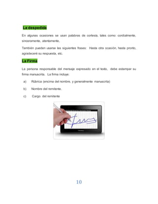 10
La despedida
En algunas ocasiones se usan palabras de cortesía, tales como: cordialmente,
sinceramente, atentamente,
También pueden usarse las siguientes frases: Hasta otra ocasión, hasta pronto,
agradeceré su respuesta, etc.
La Firma
La persona responsable del mensaje expresado en el texto, debe estampar su
firma manuscrita. La firma incluye:
a) Rúbrica (encima del nombre, y generalmente manuscrita)
b) Nombre del remitente.
c) Cargo del remitente
 