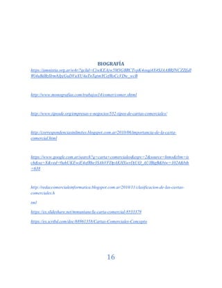 16
BIOGRAFÍA
https://amnistia.org.ar/w4r/?gclid=CjwKEAjw5M3GBRCTvpK4osqj4X4SJAABRJNCZZfjdl
Wi4uBdBzIIrm8JpjGuDVuXU4uTnTqtmYCefRoCcVDw_wcB
http://www.monografias.com/trabajos14/comer/comer.shtml
http://www.tiposde.org/empresas-y-negocios/552-tipos-de-cartas-comerciales/
http://correspondenciasinlimites.blogspot.com.ar/2010/06/importancia-de-la-carta-
comercial.html
https://www.google.com.ar/search?q=carta+comerciales&espv=2&source=lnms&tbm=is
ch&sa=X&ved=0ahUKEwiE4ofRhe3SAhVFDpAKHXwrDjUQ_AUIBigB&biw=1024&bih
=638
http://redaccomercialeinformatica.blogspot.com.ar/2010/11/clasificacion-de-las-cartas-
comerciales.h
tml
https://es.slideshare.net/mmuntane/la-carta-comercial-8533379
https://es.scribd.com/doc/68961358/Cartas-Comerciales-Concepto
 