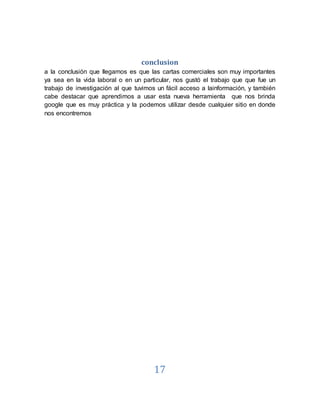17
conclusion
a la conclusión que llegamos es que las cartas comerciales son muy importantes
ya sea en la vida laboral o en un particular, nos gustó el trabajo que que fue un
trabajo de investigación al que tuvimos un fácil acceso a lainformación, y también
cabe destacar que aprendimos a usar esta nueva herramienta que nos brinda
google que es muy práctica y la podemos utilizar desde cualquier sitio en donde
nos encontremos
 