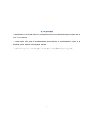 3
Introducción:
La cartacomercialsirvecomomedio de comunicación entredos empresascomercialesocon una empresacomercialsucontenido suele ser
formal oficial y confidencial.
La actividad comercial es muy variada por eso existen muchos tipos de cartas comerciale. Las más importantes son, de comprave nta, de
reclamación, de oferta, de solicitud de información y de publicidad.
Las cartas comerciales poseen un esquema más rígido y un tono más objetivo y siempre deben ir siempre mecanografiadas.
 