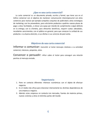 4
¿Que es una carta comercial?
La carta comercial es un documento privado, escrito y formal, que tiene uso en el
tráfico comercial con el objetivo de mantener comunicación interempresarial con otros
comercios para realizar por ejemplo campañas conjuntas de publicidad u otras estrategias
de marketing; con los proveedores, para solicitarles productos o pedirles nuevos plazos de
pago u otras facilidades, o elevar una queja por retardo de cumplimiento o algún defecto
en la entrega; con la clientela, para ofrecerles beneficios, requerir cuotas adeudadas,
recordarles vencimientos; con el público en general, para que conozcan la calidad de sus
productos o su buena atención, o sus ofertas o sus servicios de post venta.
Objetivos de una carta comercial
Informar o comunicar: transmitir al lector mensajes relativos a su actividad
comercial, intereses, proyectos, otros.
Convencer o persuadir: influir sobre el lector para conseguir una relación
positiva al mensaje enviado.
Importancia
1. Pone en contacto diferentes intereses económicos con el objeto de efectuar
negocios
2. Es el medio más eficaz para relacionar internamente las distintas dependencias de
una empresa o negocio.
3. Además estas empresas en contacto con mercados, fuentes de materias primas,
nuevos sistemas y otros en distintas partes del mundo
 