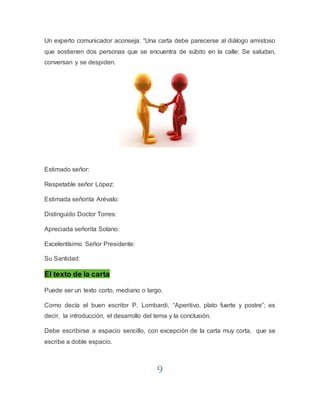 9
Un experto comunicador aconseja: “Una carta debe parecerse al diálogo amistoso
que sostienen dos personas que se encuentra de súbito en la calle: Se saludan,
conversan y se despiden.
Estimado señor:
Respetable señor López:
Estimada señorita Arévalo:
Distinguido Doctor Torres:
Apreciada señorita Solano:
Excelentísimo Señor Presidente:
Su Santidad:
El texto de la carta
Puede ser un texto corto, mediano o largo.
Como decía el buen escritor P. Lombardi, “Aperitivo, plato fuerte y postre”; es
decir, la introducción, el desarrollo del tema y la conclusión.
Debe escribirse a espacio sencillo, con excepción de la carta muy corta, que se
escribe a doble espacio.
 